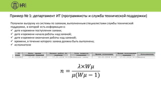 Пример	№	1:	департамент	ИТ	(программисты	и	служба	технической	поддержки)
Получили	выгрузку	из	системы	по	заявкам,	выполненным	специалистами	службы	технической	
поддержки,	в	которой	есть	информация	о:
ü дате	и	времени	поступления	заявки;
ü дате	и	времени	начала	работы	над	заявкой;
ü дате	и	времени	окончания	работы	над	заявкой;
ü времени,	в	течение	которого	заявка	должна	быть	выполнена;
ü исполнителе
𝑛 =
𝜆×𝑊𝜇
𝜇(𝑊𝜇 − 1)
 