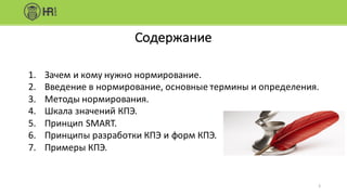 Содержание
1. Зачем	и	кому	нужно	нормирование.
2. Введение	в	нормирование,	основные	термины	и	определения.
3. Методы	нормирования.
4. Шкала	значений	КПЭ.
5. Принцип	SMART.
6. Принципы	разработки	КПЭ	и	форм	КПЭ.
7. Примеры	КПЭ.
5
 