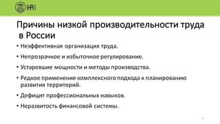 • Неэффективная	организация	труда.
• Непрозрачное	и избыточное	регулирование.
• Устаревшие	мощности	и методы	производства.
• Редкое	применение	комплексного	подхода	к планированию	
развития	территорий.
• Дефицит	профессиональных	навыков.
• Неразвитость	финансовой	системы.
Причины	низкой	производительности	труда
в	России
6
 