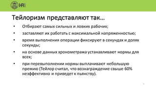 9
Тейлоризм	представляют	так…
• Отбирают	самых	сильных	и	ловких	рабочих;
• заставляют	их	работать	с	максимальной	напряженностью;
• время	выполнения	операции	фиксируют	в	секундах	и	долях	
секунды;
• на	основе	данных	хронометража	устанавливают	нормы	для	
всех;
• при	перевыполнении	нормы	выплачивают	небольшую	
премию	(Тейлор	считал,	что	вознаграждение	свыше	60%	
неэффективно	и	приведет	к	пьянству).
 