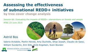 Session 66: Evaluating the impacts of REDD+ interventions on forests and people
ATBC 23 June 2016
Astrid Bos
Valerio Avitabile, Martin Herold, Amy Duchelle, Shijo Joseph, Claudio de Sassi,
William Sunderlin, Erin Sills, Arild Angelsen, Sven Wunder
Assessing the effectiveness
of subnational REDD+ initiatives
by tree cover change analysis
 
