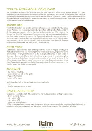 www.itim.org/courses info@itim.org
YOUR ITIM INTERNATIONAL CONSULTANTS
Our consultants facilitating the seminars have first-hand experience of living and working abroad. They have
worked in international management positions, have led negotiations with foreign delegations or have taught at
educational institutes abroad. Continued learning and sharing of experiences means they are all equipped with
global knowledge and local insights. They combine their practical wisdom and business experience with a passion
for the creativity of cultural differences.
BRIGITTE OPEL
Brigitte Opel was born and raised in Germany. She studied and worked in the US, Japan,
Russia, Australia and various countries in Europe before settling in the Netherlands. In
all these places, she studied cultures first hand and experienced the differences. At the
Thunderbird School of International Management, she learned about cultural patterns
and their impact on doing business in the global marketplace. She worked with IBM in
Germany and the Netherlands in international project teams for 17 years. The interaction
withcolleaguesfromverydiversecountriesinspiredhertolearnmoreabouttheHofstede
model and focus her career on cross-cultural communication.
ALETTE VONK
Alette Vonk is a trainer and a team- and organizational coach. In the past twenty years
she has been stimulating and managing change processes of teams, organizations and
communities. For ten years she worked in the development business in West Africa: in
Cameroon, Benin and in Ghana. Having lived for a longer period of time in a complete
different culture, Alette has a thorough understanding of the depth of some of the
differences, the natural occurrence of mismatches and misunderstandings and, at times,
the difficulty to get passed them. Cultural competences and skills are essential in the
world of today, in order to reach our goals.
INVESTMENT
1 day Training including:
• Course binder and 6-D pocket guide
• Program facilitation
• Lunch, coffee breaks
Not included and will be charged separately when applicable:
• VAT
• Cost for breakfast, dinner or hotel
CANCELLATION POLICY
Cancellation prior to the start of the programme may cost a percentage of the programme fee :
• Over 3 weeks no charge,
• 2 to 3 weeks 30%,
• 1 to 2 weeks 60%,
• During the last week 100%.
• If there is not a sufficient number of participants the seminar may be cancelled or postponed. Cancellation will be
announced at least 3 weeks before the start of the course. The programme fee will be fully refunded.
 