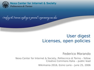 User digest
Licenses, open policies
Federico Morando
Nexa Center for Internet & Society, Politecnico di Torino – fellow
Creative Commons Italia – public lead
Wikimania 2016, Esino Lario – June 25, 2006
 