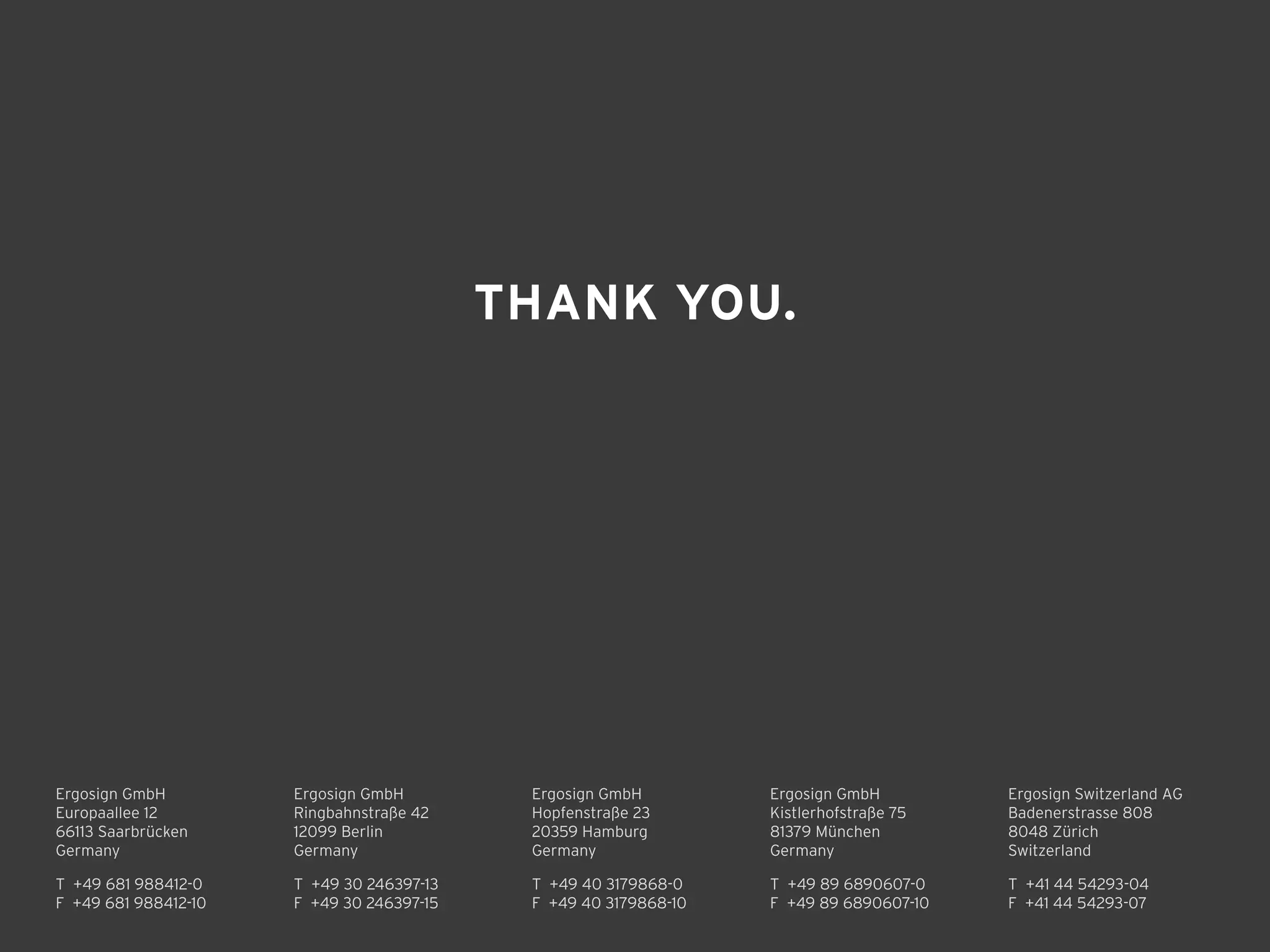 Ergosign GmbH 
Kistlerhofstraße 75 
81379 München 
Germany
T +49 89 6890607-0 
F +49 89 6890607-10 
T +49 30 246397-13 
F +49 30 246397-15 
Ergosign GmbH 
Ringbahnstraße 42 
12099 Berlin 
Germany
Ergosign GmbH 
Hopfenstraße 23 
20359 Hamburg 
Germany
T +49 40 3179868-0 
F +49 40 3179868-10 
Ergosign Switzerland AG 
Badenerstrasse 808 
8048 Zürich 
Switzerland
T +41 44 54293-04 
F +41 44 54293-07 
T +49 681 988412-0 
F +49 681 988412-10 
Ergosign GmbH 
Europaallee 12 
66113 Saarbrücken 
Germany
THANK YOU.
 