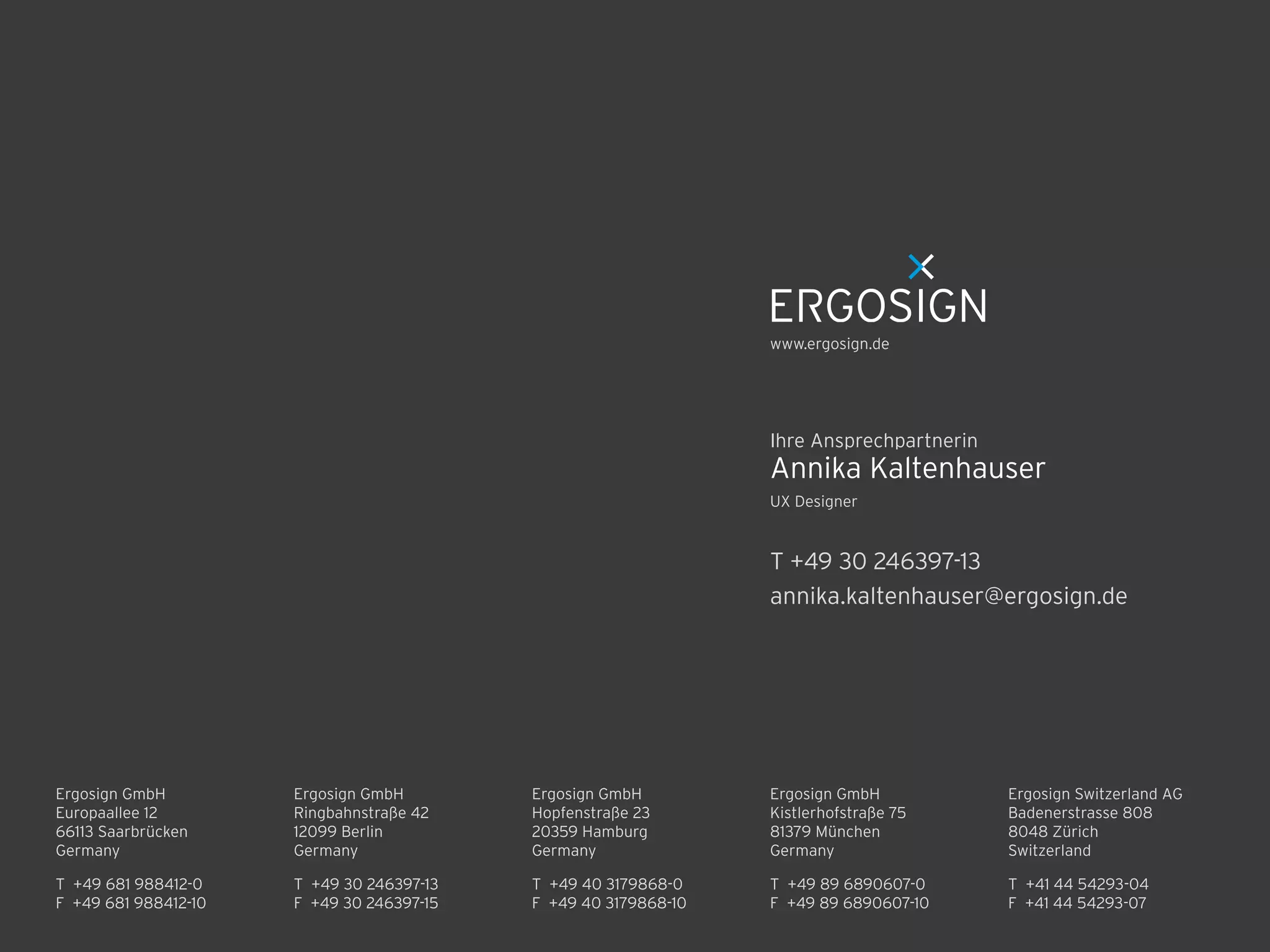 Ergosign GmbH 
Kistlerhofstraße 75 
81379 München 
Germany
T +49 89 6890607-0 
F +49 89 6890607-10 
T +49 30 246397-13 
F +49 30 246397-15 
Ergosign GmbH 
Ringbahnstraße 42 
12099 Berlin 
Germany
Ergosign GmbH 
Hopfenstraße 23 
20359 Hamburg 
Germany
T +49 40 3179868-0 
F +49 40 3179868-10 
Ergosign Switzerland AG 
Badenerstrasse 808 
8048 Zürich 
Switzerland
T +41 44 54293-04 
F +41 44 54293-07 
T +49 681 988412-0 
F +49 681 988412-10 
Ergosign GmbH 
Europaallee 12 
66113 Saarbrücken 
Germany
T +49 30 246397-13
annika.kaltenhauser@ergosign.de
UX Designer
Annika Kaltenhauser
Ihre Ansprechpartnerin
www.ergosign.de
 