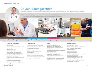 Dr. Jan Baumgaertner
19
Die Herausforderungen der Schmerztherapie reizen mich täglich aufs Neue.  
Ich möchte die Lebensqualität meiner Patienten unbedingt verbessern.
PROCESS ANALYSE
Therapiegespräche Dokumentation Schmerzerfassung ForschungOrganisation
Tägliche Aufgaben
Sprechstunde
Dokumentation (währenddessen am
Computer)
Weiterbildung und
Forschungsprojekte
Aktiv beteiligt am Ausbau der
Schmerzforschung und -therapie.
Nimmt regelmäßig an Konferenzen
zum Thema Schmerz teil
Kommunikation mit Patienten per E-
Mail
Organisation, Administration
Software: Win8, Office 2012, Medistar
Frustpunkte
Papierdokumentation/-erfassung
Unzulängliche Datenvisualisierungen
Lückenhafte Datenbasen
Zu wenig Zeit, um sich auf das
Wesentliche seiner Arbeit zu
konzentrieren
Fehlende Schnittstellen/
Standardformate in med. Software
Unzureichende schmerzmedizinische
Versorgung in Deutschland
Ziele
Zukunftsfähiges System zur
Mitwirkung von Patienten bei
kontinuierlicher Datenerfassung/
Ferndiagnose
Genauere und effizientere Diagnosen
durch aufbereitete
Datenvisualisierung
Effektivere Therapien durch
engmaschige Datenerfassung und
Analyse
Verbesserung der Schmerztherapie
und -forschung in Deutschland
Anmerkungen
Technisch sehr versiert
Nutzt privat ein Tablet und iPhone 5s
Sehr engagiert beim Thema
Schmerztherapie
Mitglied in Deutscher
Schmerzgesellschaft
Ist überzeugt, das mHealth in Zukunft
fester Bestandteil des
Gesundheitswesen wird: „In den
nächsten 10 Jahren werden sich
durch neue Technologien mehr
Veränderungen ergeben als in den
vergangenen 50 Jahren“
Facharzt für Anästhesie und Intensivmedizin mit Weiterbildung Spezielle Schmerztherapie • 52 Jahre • Berlin • verheiratet • 2 Kinder
 