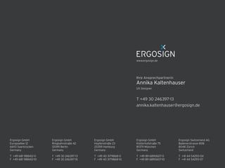 Ergosign GmbH 
Kistlerhofstraße 75 
81379 München 
Germany
T +49 89 6890607-0 
F +49 89 6890607-10 
T +49 30 246397-13 
F +49 30 246397-15 
Ergosign GmbH 
Ringbahnstraße 42 
12099 Berlin 
Germany
Ergosign GmbH 
Hopfenstraße 23 
20359 Hamburg 
Germany
T +49 40 3179868-0 
F +49 40 3179868-10 
Ergosign Switzerland AG 
Badenerstrasse 808 
8048 Zürich 
Switzerland
T +41 44 54293-04 
F +41 44 54293-07 
T +49 681 988412-0 
F +49 681 988412-10 
Ergosign GmbH 
Europaallee 12 
66113 Saarbrücken 
Germany
T +49 30 246397-13
annika.kaltenhauser@ergosign.de
UX Designer
Annika Kaltenhauser
Ihre Ansprechpartnerin
www.ergosign.de
 