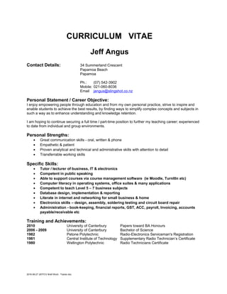 CURRICULUM VITAE
Jeff Angus
Contact Details: 34 Summerland Crescent
Papamoa Beach
Papamoa
Ph.: (07) 542-3902
Mobile: 021-060-8036
Email jangus@slingshot.co.nz
Personal Statement / Career Objective:
I enjoy empowering people through education and from my own personal practice, strive to inspire and
enable students to achieve the best results, by finding ways to simplify complex concepts and subjects in
such a way as to enhance understanding and knowledge retention.
I am hoping to continue securing a full time / part-time position to further my teaching career; experienced
to date from individual and group environments.
Personal Strengths:
• Great communication skills - oral, written & phone
• Empathetic & patient
• Proven analytical and technical and administrative skills with attention to detail
• Transferrable working skills
Specific Skills:
• Tutor / lecturer of business, IT & electronics
• Competent in public speaking
• Able to support courses via course management software (ie Moodle, TurnItIn etc)
• Computer literacy in operating systems, office suites & many applications
• Competent to teach Level 5 – 7 business subjects
• Database design, implementation & reporting
• Literate in internet and networking for small business & home
• Electronics skills – design, assembly, soldering testing and circuit board repair
• Administration - book-keeping, financial reports, GST, ACC, payroll, Invoicing, accounts
payable/receivable etc
Training and Achievements:
2010 University of Canterbury Papers toward BA Honours
2006 - 2009 University of Canterbury Bachelor of Science
1982 Petone Polytechnic Radio-Electronics Serviceman's Registration
1981 Central Institute of Technology Supplementary Radio Technician’s Certificate
1980 Wellington Polytechnic Radio Technicians Certificate
2016-06-27 JEFFCV Brief Word - Trainer.doc
 