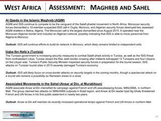 ASSESSMENT:
Al Qaeda in the Islamic Maghreb (AQIM)
AQIM and ISIS continue to compete to be the vanguard of the Salafi-jihadist movement in North Africa. Moroccan security
forces dismantled a 10-member suspected ISIS cell in Oujda, Morocco, and Algerian security forces destroyed two assessed
AQIM shelters in Batna, Algeria. The Moroccan cell is the largest dismantled since August 2015. It operated near the
Moroccan-Algerian border and included an Algerian national, possibly indicating that ISIS is able to move personnel from
Algeria to Morocco.
Outlook: ISIS will continue efforts to build its network in Morocco, which likely remains limited to independent cells.
Uqba Ibn Nafa’a (Tunisia)
The Tunisian government is increasing security measures to combat Salafi-jihadi activity in Tunisia, as well as the ISIS threat
from northwestern Libya. Tunisia closed the Ras Jedir border crossing after militants kidnapped 12 Tunisians and four Libyans
on the Libyan side. Tunisia’s Public Security Minister inspected security forces in preparation for the tourist season. ISIS
attacks on Tunisian tourist sites in 2015 severely damaged Tunisia’s economy.
Outlook: ISIS will likely focus on cross-border attacks on security targets in the coming months, though a spectacular attack on
a tourist site remains a possibility as Ramadan draws to a close.
Associated Movements in the Sahel (Ansar al Din, al Murabitoun)
AQIM associate Ansar al Din intensified its campaign against French and UN peacekeeping forces, MINUSMA, in northern
Mali. The group claimed two attacks on MINUSMA outposts in Kidal region, and Ansar al Din leader Iyad Ag Ghaly threatened
French and UN forces in his first public statement in nearly two years.
Outlook: Ansar al Din will maintain its recently increased operational tempo against French and UN forces in northern Mali.
10
MAGHREB AND SAHELWEST AFRICA
 