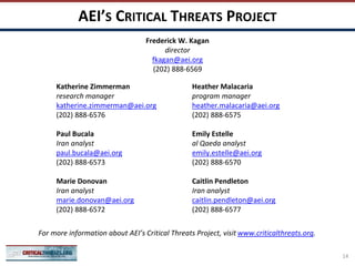 AEI’S CRITICAL THREATS PROJECT
Katherine Zimmerman
research manager
katherine.zimmerman@aei.org
(202) 888-6576
Paul Bucala
Iran analyst
paul.bucala@aei.org
(202) 888-6573
Marie Donovan
Iran analyst
marie.donovan@aei.org
(202) 888-6572
Heather Malacaria
program manager
heather.malacaria@aei.org
(202) 888-6575
Emily Estelle
al Qaeda analyst
emily.estelle@aei.org
(202) 888-6570
Caitlin Pendleton
Iran analyst
caitlin.pendleton@aei.org
(202) 888-6577
For more information about AEI’s Critical Threats Project, visit www.criticalthreats.org.
Frederick W. Kagan
director
fkagan@aei.org
(202) 888-6569
14
 
