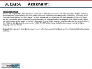 ASSESSMENT:
al Qaeda Network
Groups that are part of the al Qaeda network continue to re-affirm their association with al Qaeda and the Taliban, distancing
themselves from splinter factions that have pledged to support the Islamic State of Iraq and al Sham (ISIS). The leader of the
Turkistan Islamic Party (TIP), Abdul Haq al Turkistani, rejected the ISIS “Caliphate” in a video released on June 24 in Arabic.
He also criticized the Islamic Movement of Uzbekistan (IMU) for originally breaking its allegiance to the Taliban and al Qaeda,
citing this decision as the reason for the IMU’s decimation. A June 14 IMU statement noted a small group had remained loyal to
the Taliban and al Qaeda, and renounced ties to ISIS. The TIP’s Islam Awazi Media Center released the original Uighur-
language video on May 28.
Outlook: More groups in the al Qaeda network may re-affirm their support for al Qaeda and its methods as ISIS suffers tactical
setbacks.
3
AL QAEDA
 