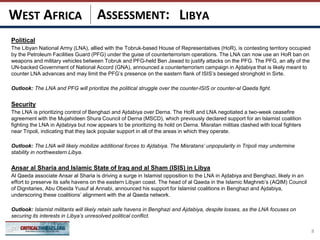 ASSESSMENT:
Political
The Libyan National Army (LNA), allied with the Tobruk-based House of Representatives (HoR), is contesting territory occupied
by the Petroleum Facilities Guard (PFG) under the guise of counterterrorism operations. The LNA can now use an HoR ban on
weapons and military vehicles between Tobruk and PFG-held Ben Jawad to justify attacks on the PFG. The PFG, an ally of the
UN-backed Government of National Accord (GNA), announced a counterterrorism campaign in Ajdabiya that is likely meant to
counter LNA advances and may limit the PFG’s presence on the eastern flank of ISIS’s besieged stronghold in Sirte.
Outlook: The LNA and PFG will prioritize the political struggle over the counter-ISIS or counter-al Qaeda fight.
Security
The LNA is prioritizing control of Benghazi and Ajdabiya over Derna. The HoR and LNA negotiated a two-week ceasefire
agreement with the Mujahideen Shura Council of Derna (MSCD), which previously declared support for an Islamist coalition
fighting the LNA in Ajdabiya but now appears to be prioritizing its hold on Derna. Misratan militias clashed with local fighters
near Tripoli, indicating that they lack popular support in all of the areas in which they operate.
Outlook: The LNA will likely mobilize additional forces to Ajdabiya. The Misratans’ unpopularity in Tripoli may undermine
stability in northwestern Libya.
Ansar al Sharia and Islamic State of Iraq and al Sham (ISIS) in Libya
Al Qaeda associate Ansar al Sharia is driving a surge in Islamist opposition to the LNA in Ajdabiya and Benghazi, likely in an
effort to preserve its safe havens on the eastern Libyan coast. The head of al Qaeda in the Islamic Maghreb’s (AQIM) Council
of Dignitaries, Abu Obeida Yusuf al Annabi, announced his support for Islamist coalitions in Benghazi and Ajdabiya,
underscoring these coalitions’ alignment with the al Qaeda network.
Outlook: Islamist militants will likely retain safe havens in Benghazi and Ajdabiya, despite losses, as the LNA focuses on
securing its interests in Libya’s unresolved political conflict.
8
LIBYAWEST AFRICA
 
