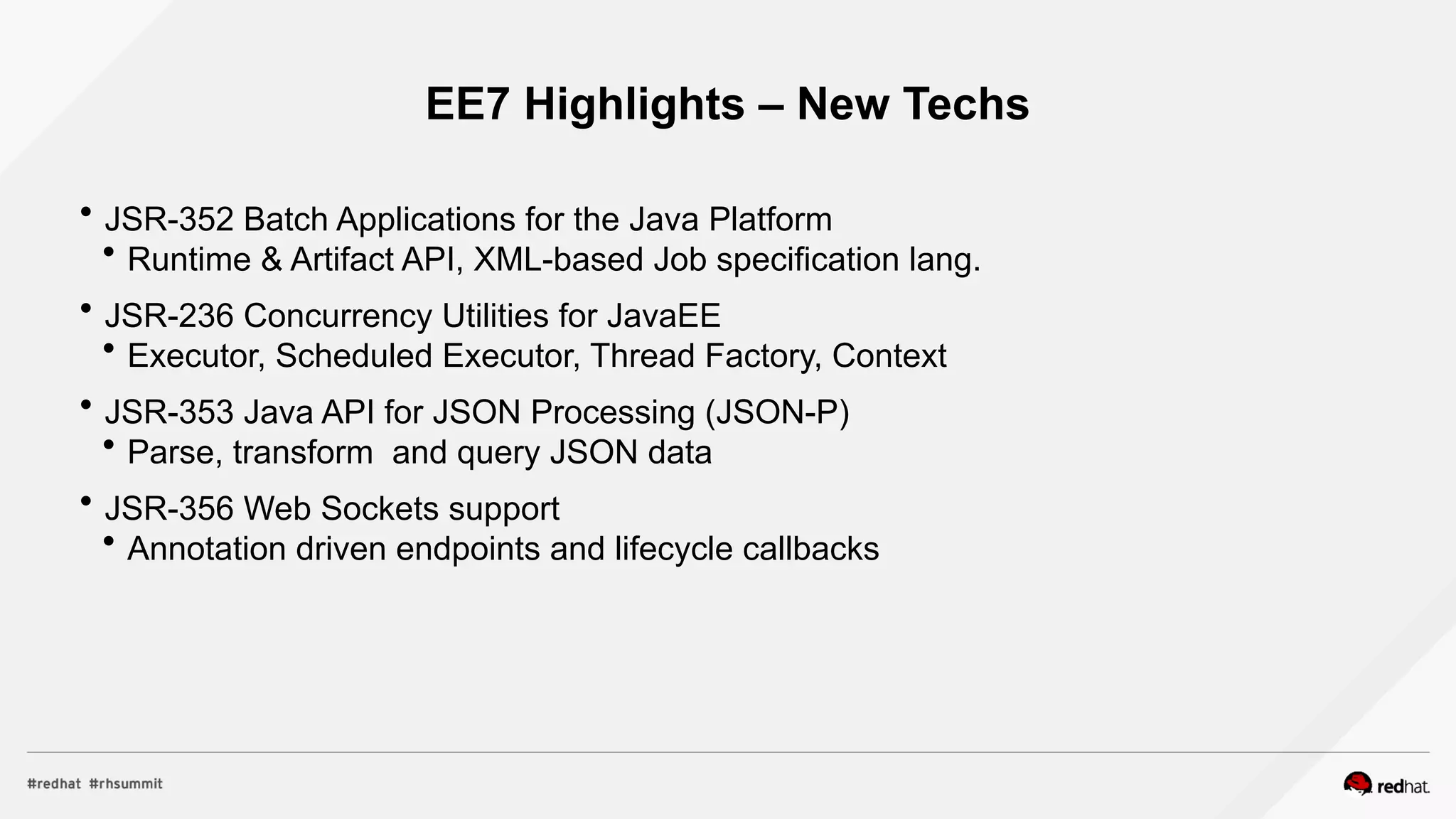 EE7 Highlights – New Techs
 JSR-352 Batch Applications for the Java Platform
 Runtime & Artifact API, XML-based Job specification lang.
 JSR-236 Concurrency Utilities for JavaEE
 Executor, Scheduled Executor, Thread Factory, Context
 JSR-353 Java API for JSON Processing (JSON-P)
 Parse, transform and query JSON data
 JSR-356 Web Sockets support
 Annotation driven endpoints and lifecycle callbacks
 