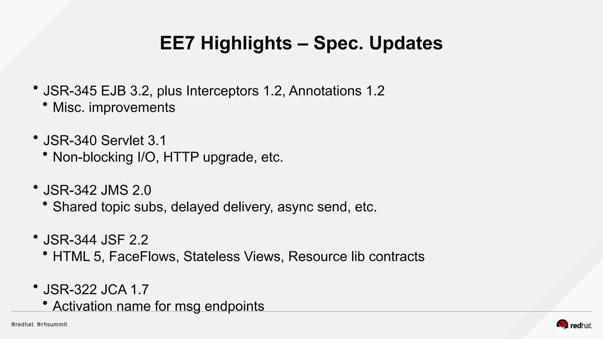 EE7 Highlights – Spec. Updates
 JSR-345 EJB 3.2, plus Interceptors 1.2, Annotations 1.2
 Misc. improvements
 JSR-340 Servlet 3.1
 Non-blocking I/O, HTTP upgrade, etc.
 JSR-342 JMS 2.0
 Shared topic subs, delayed delivery, async send, etc.
 JSR-344 JSF 2.2
 HTML 5, FaceFlows, Stateless Views, Resource lib contracts
 JSR-322 JCA 1.7
 Activation name for msg endpoints
 