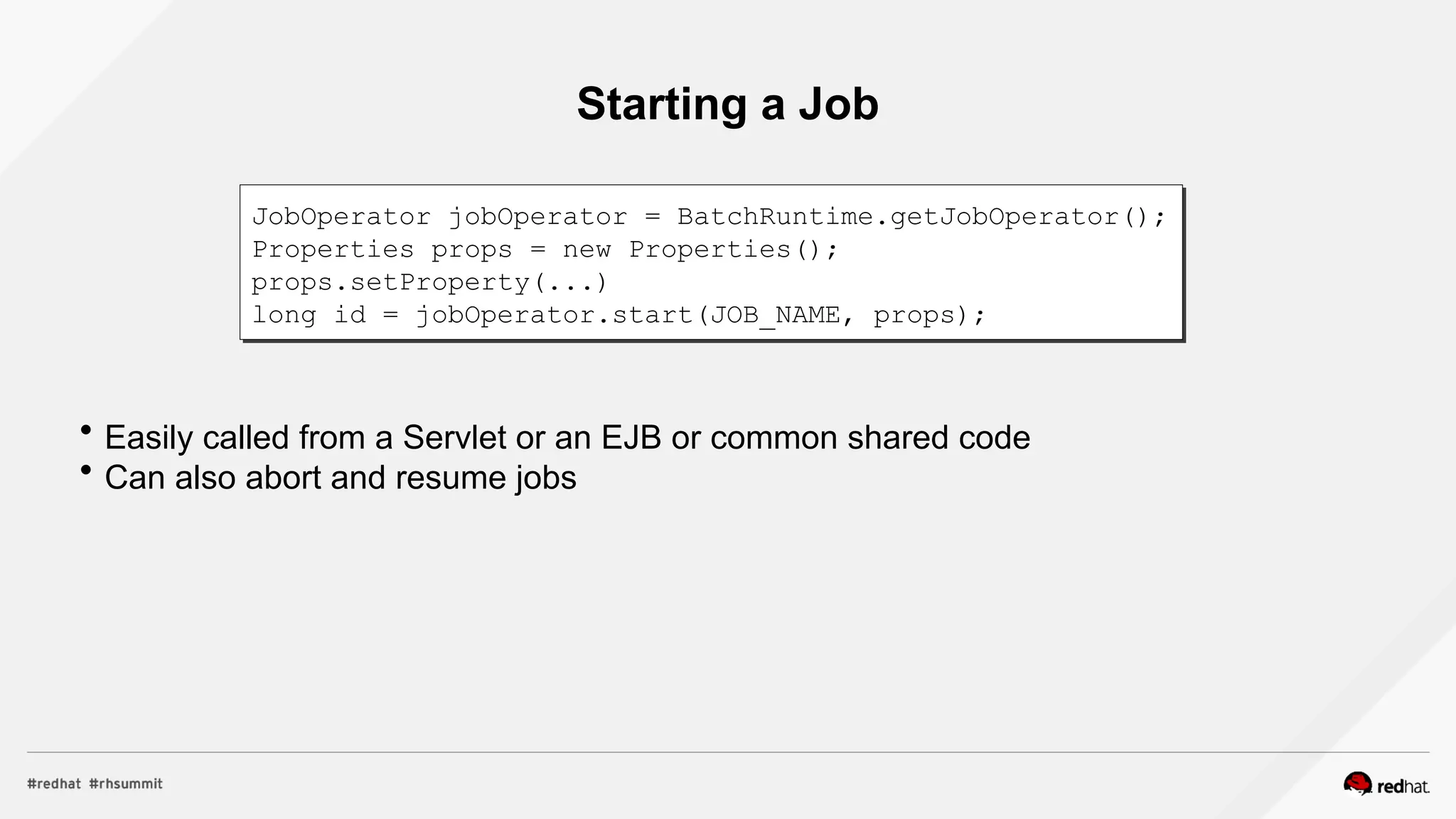 Starting a Job
 Easily called from a Servlet or an EJB or common shared code
 Can also abort and resume jobs
JobOperator jobOperator = BatchRuntime.getJobOperator();
Properties props = new Properties();
props.setProperty(...)
long id = jobOperator.start(JOB_NAME, props);
 