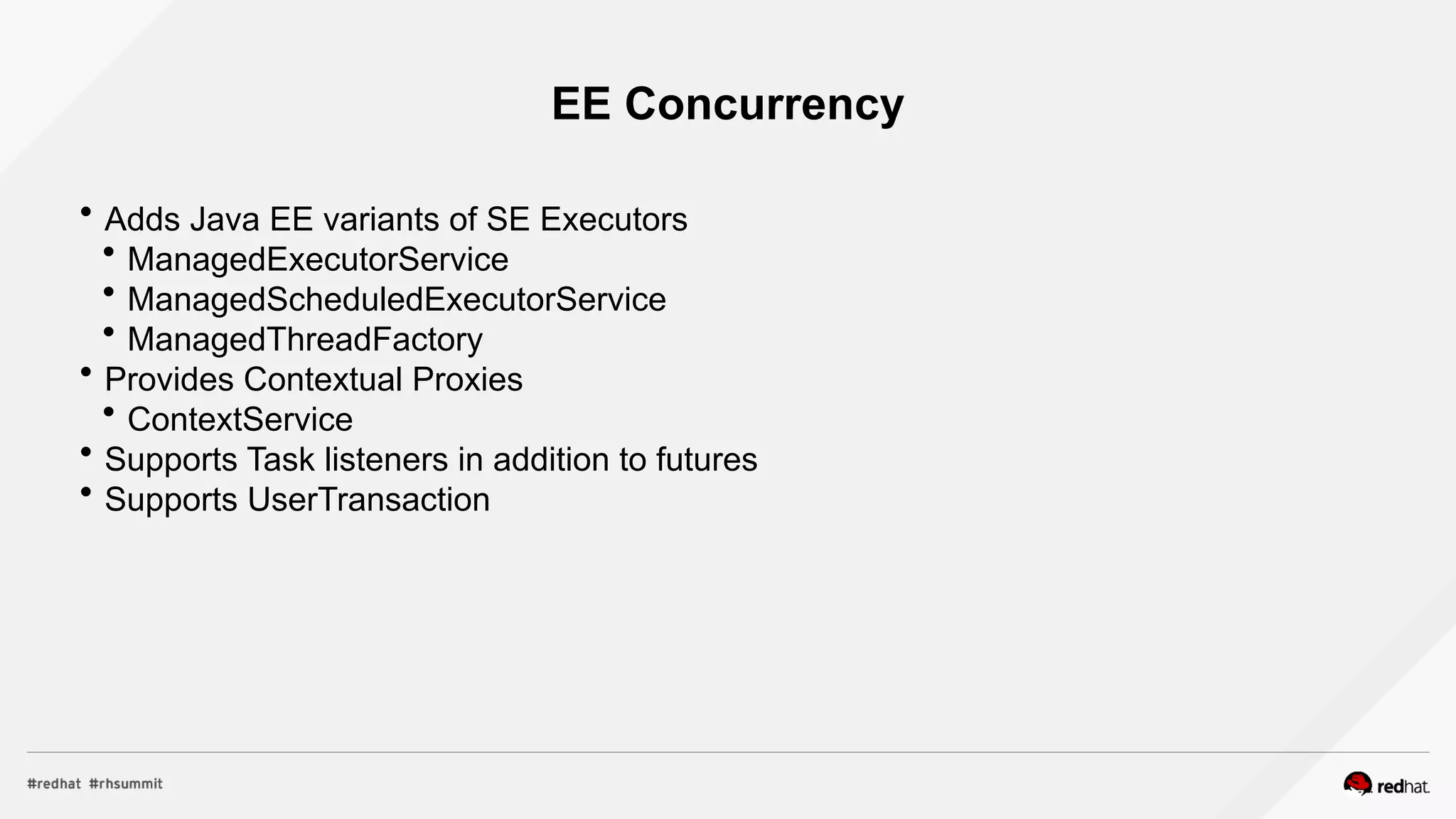 EE Concurrency
 Adds Java EE variants of SE Executors
 ManagedExecutorService
 ManagedScheduledExecutorService
 ManagedThreadFactory
 Provides Contextual Proxies
 ContextService
 Supports Task listeners in addition to futures
 Supports UserTransaction
 