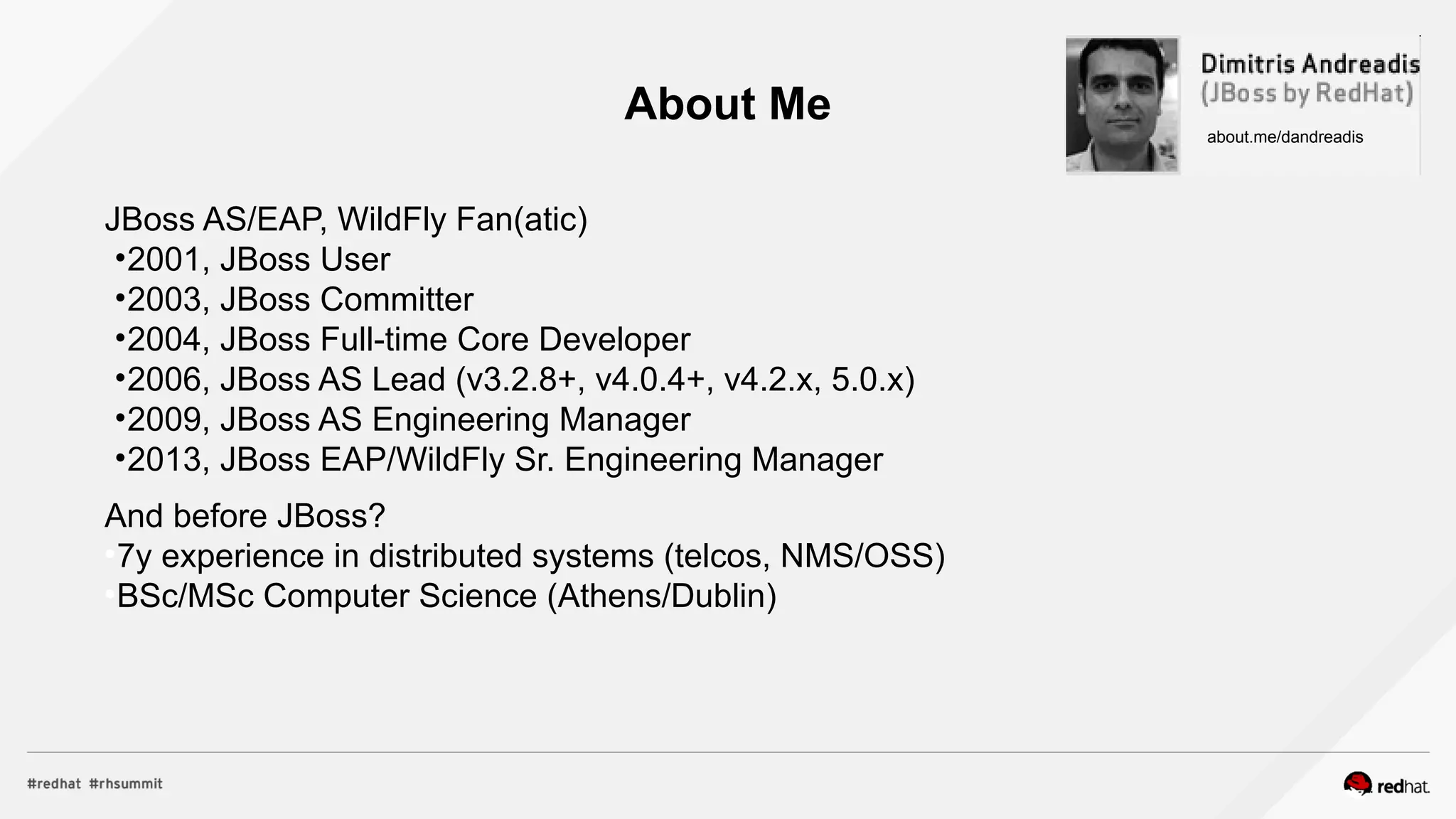 About Me
JBoss AS/EAP, WildFly Fan(atic)
•2001, JBoss User
•2003, JBoss Committer
•2004, JBoss Full-time Core Developer
•2006, JBoss AS Lead (v3.2.8+, v4.0.4+, v4.2.x, 5.0.x)
•2009, JBoss AS Engineering Manager
•2013, JBoss EAP/WildFly Sr. Engineering Manager
And before JBoss?
●
7y experience in distributed systems (telcos, NMS/OSS)
●
BSc/MSc Computer Science (Athens/Dublin)
about.me/dandreadis
 
