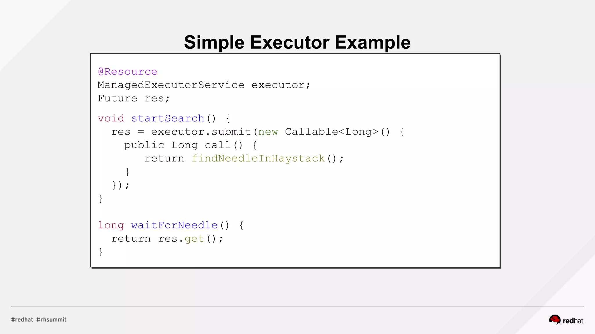 Simple Executor Example
@Resource
ManagedExecutorService executor;
Future res;
void startSearch() {
res = executor.submit(new Callable<Long>() {
public Long call() {
return findNeedleInHaystack();
}
});
}
long waitForNeedle() {
return res.get();
}
 