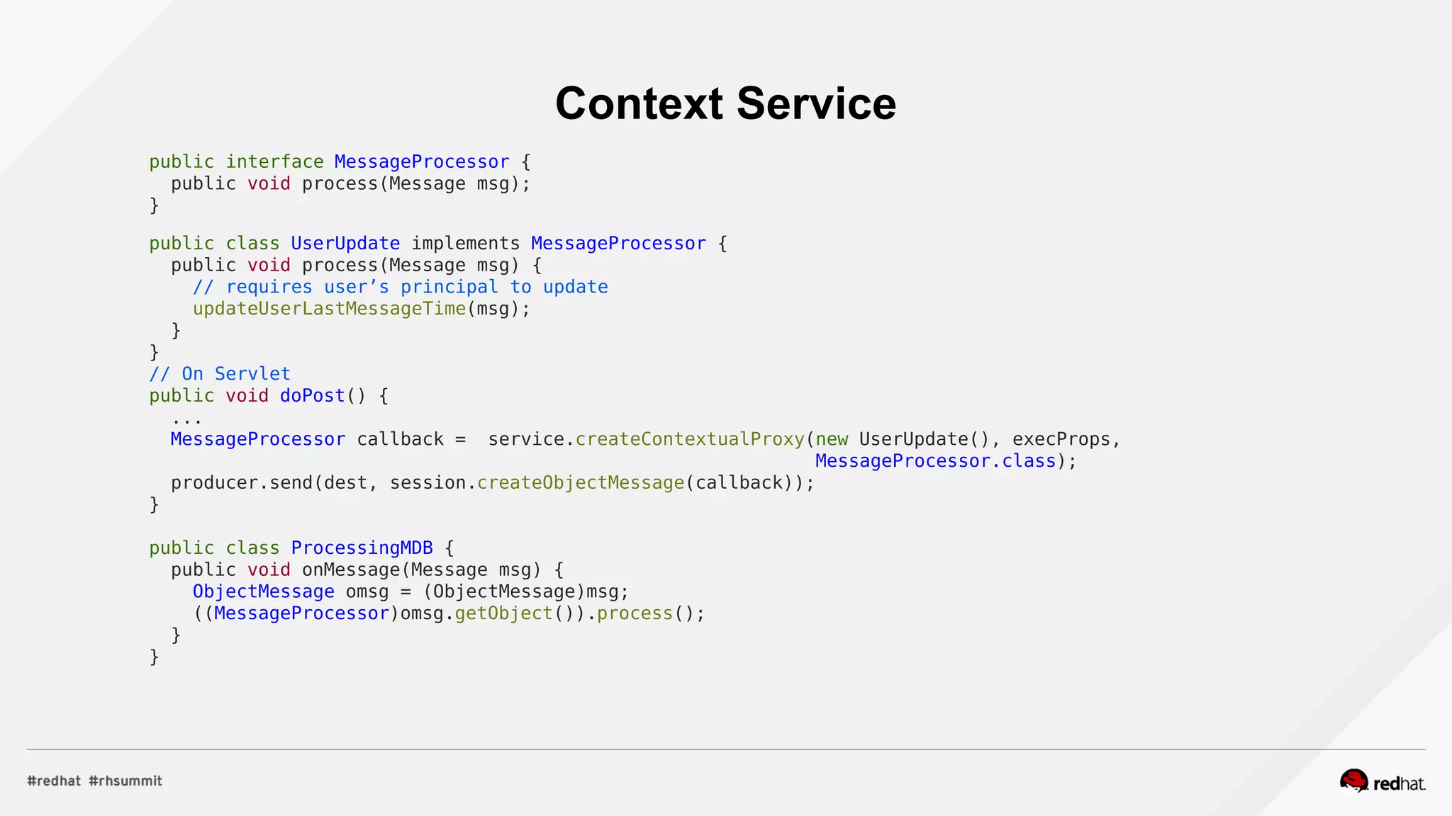 Context Service
public interface MessageProcessor {
public void process(Message msg);
}
public class UserUpdate implements MessageProcessor {
public void process(Message msg) {
// requires user’s principal to update
updateUserLastMessageTime(msg);
}
}
// On Servlet
public void doPost() {
...
MessageProcessor callback = service.createContextualProxy(new UserUpdate(), execProps,
MessageProcessor.class);
producer.send(dest, session.createObjectMessage(callback));
}
public class ProcessingMDB {
public void onMessage(Message msg) {
ObjectMessage omsg = (ObjectMessage)msg;
((MessageProcessor)omsg.getObject()).process();
}
}
 