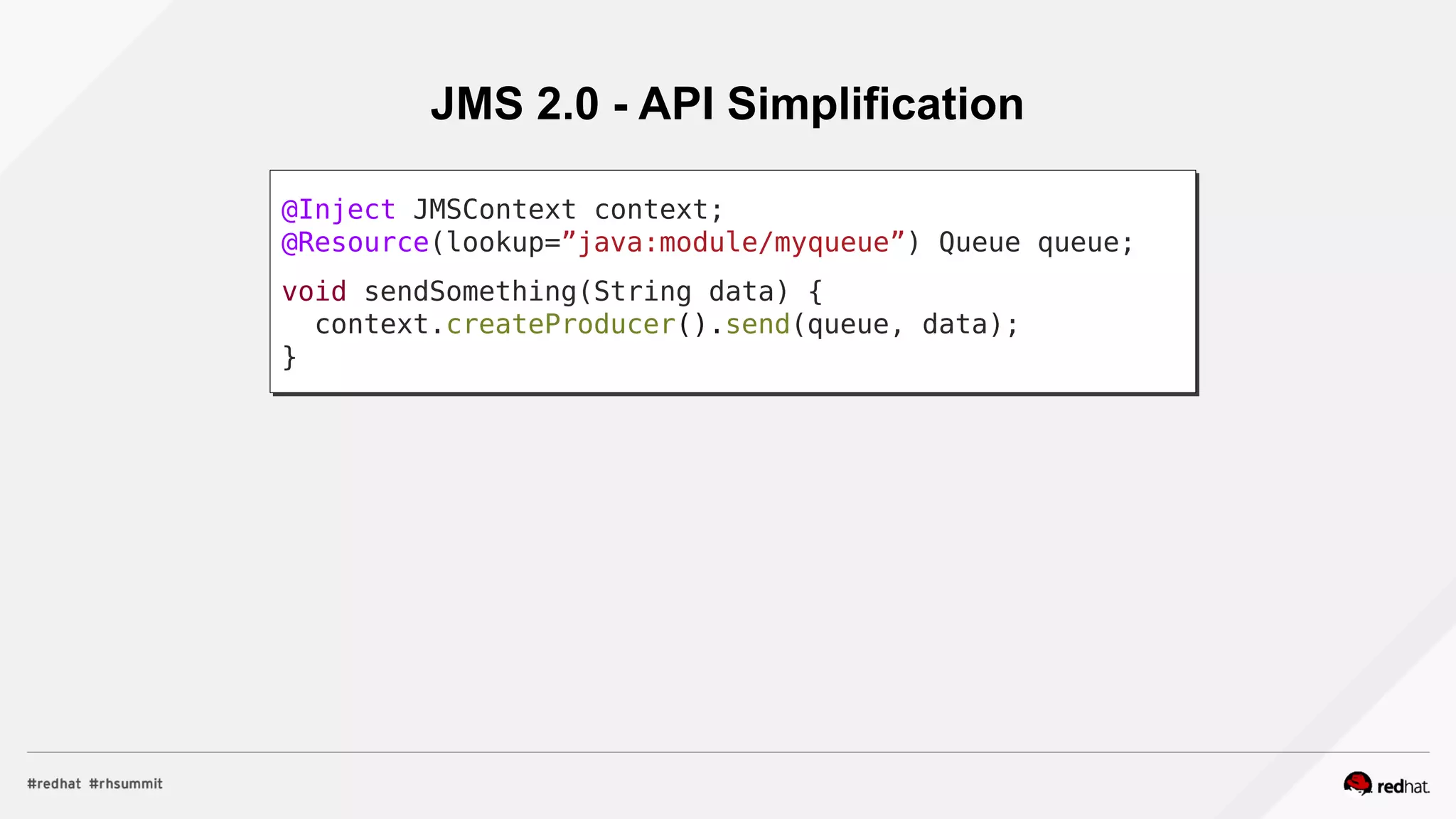 JMS 2.0 - API Simplification
@Inject JMSContext context;
@Resource(lookup=”java:module/myqueue”) Queue queue;
void sendSomething(String data) {
context.createProducer().send(queue, data);
}
 