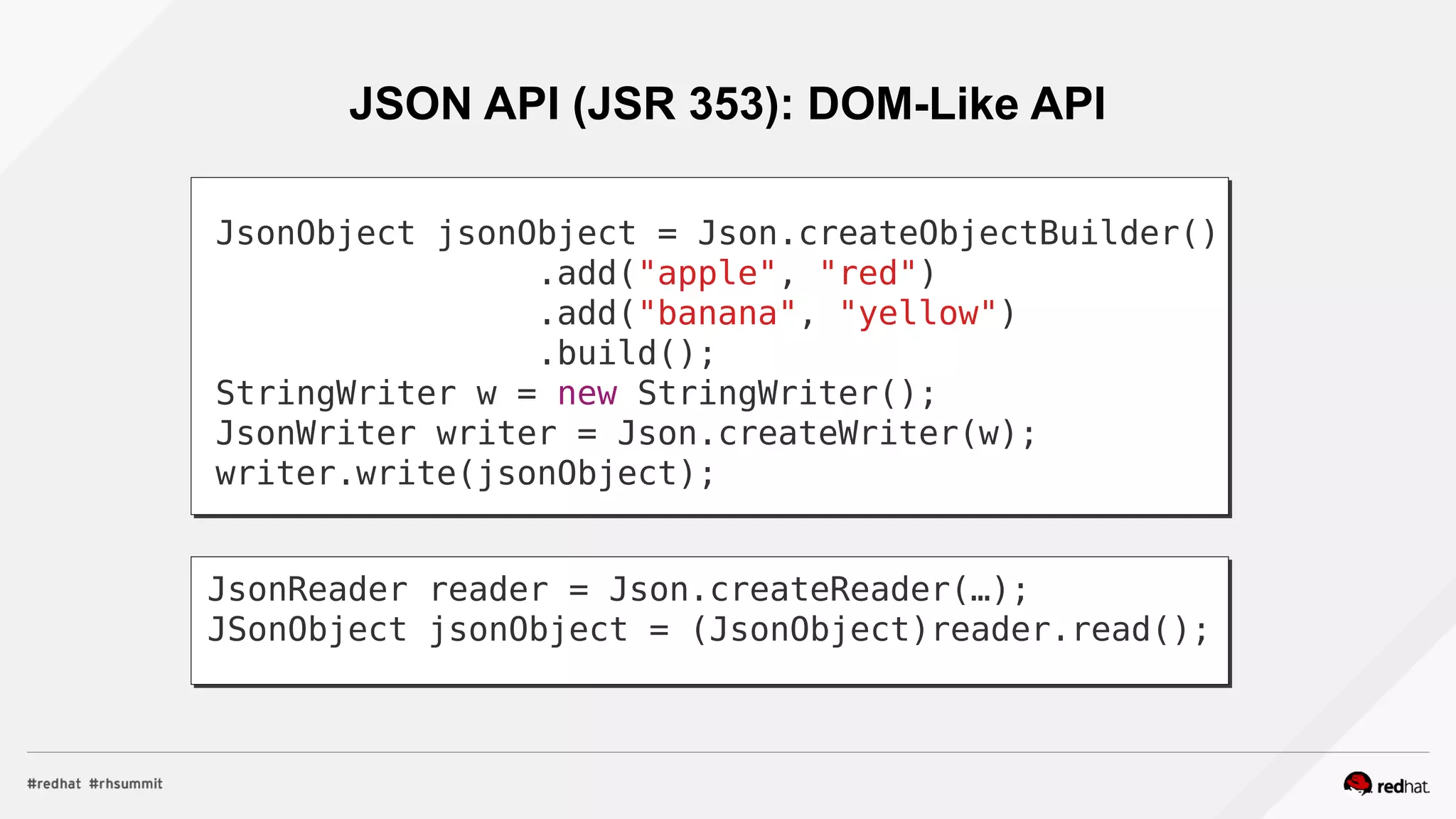 JSON API (JSR 353): DOM-Like API
JsonObject jsonObject = Json.createObjectBuilder()
.add("apple", "red")
.add("banana", "yellow")
.build();
StringWriter w = new StringWriter();
JsonWriter writer = Json.createWriter(w);
writer.write(jsonObject);
JsonReader reader = Json.createReader(…);
JSonObject jsonObject = (JsonObject)reader.read();
 