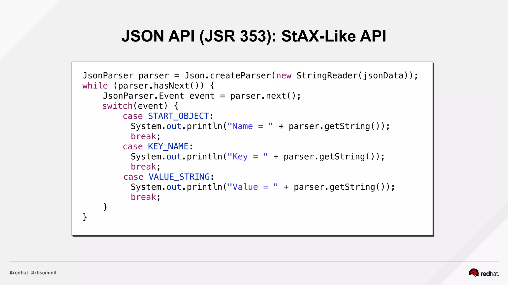 JSON API (JSR 353): StAX-Like API
JsonParser parser = Json.createParser(new StringReader(jsonData));
while (parser.hasNext()) {
JsonParser.Event event = parser.next();
switch(event) {
case START_OBJECT:
System.out.println("Name = " + parser.getString());
break;
case KEY_NAME:
System.out.println("Key = " + parser.getString());
break;
case VALUE_STRING:
System.out.println("Value = " + parser.getString());
break;
}
}
 