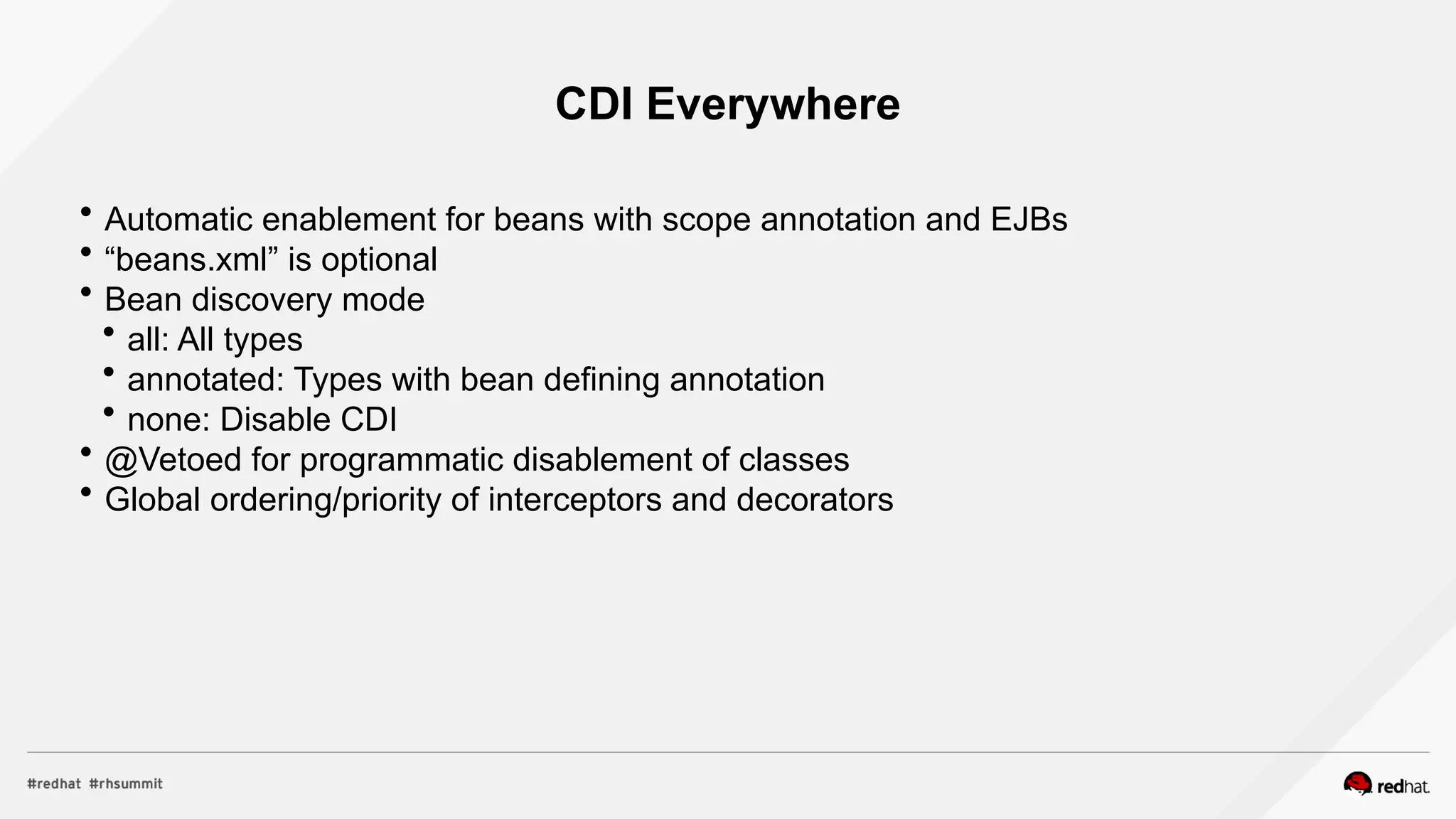 CDI Everywhere
 Automatic enablement for beans with scope annotation and EJBs
 “beans.xml” is optional
 Bean discovery mode
 all: All types
 annotated: Types with bean defining annotation
 none: Disable CDI
 @Vetoed for programmatic disablement of classes
 Global ordering/priority of interceptors and decorators
 