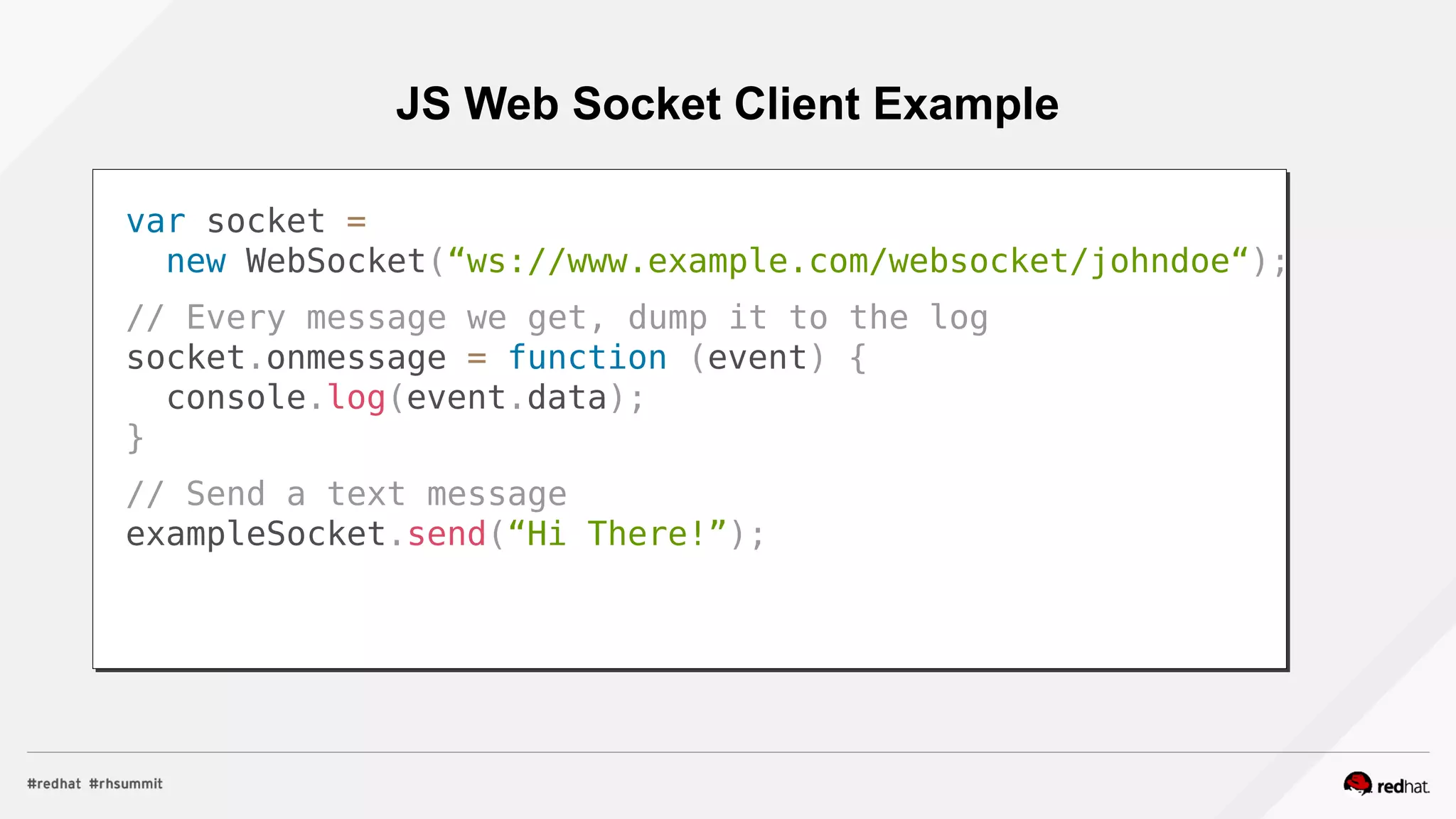 JS Web Socket Client Example
var socket =
new WebSocket(“ws://www.example.com/websocket/johndoe“);
// Every message we get, dump it to the log
socket.onmessage = function (event) {
console.log(event.data);
}
// Send a text message
exampleSocket.send(“Hi There!”);
 