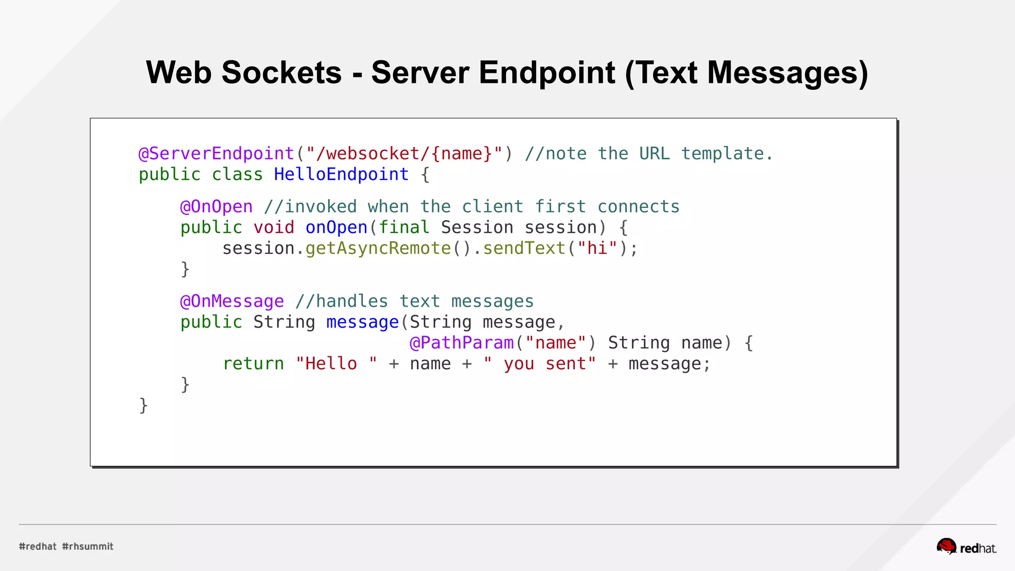 Web Sockets - Server Endpoint (Text Messages)
@ServerEndpoint("/websocket/{name}") //note the URL template.
public class HelloEndpoint {
@OnOpen //invoked when the client first connects
public void onOpen(final Session session) {
session.getAsyncRemote().sendText("hi");
}
@OnMessage //handles text messages
public String message(String message,
@PathParam("name") String name) {
return "Hello " + name + " you sent" + message;
}
}
 