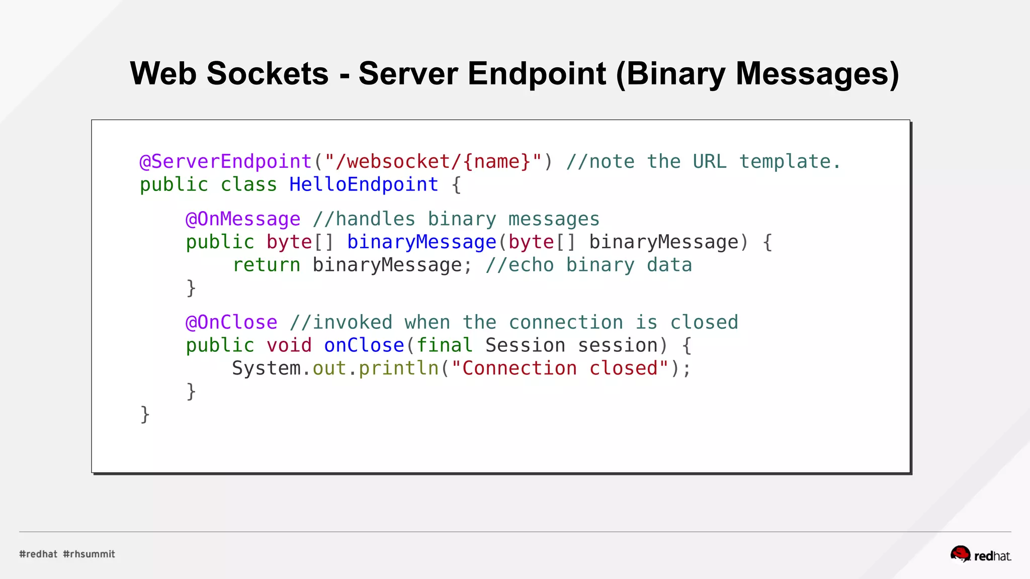 Web Sockets - Server Endpoint (Binary Messages)
@ServerEndpoint("/websocket/{name}") //note the URL template.
public class HelloEndpoint {
@OnMessage //handles binary messages
public byte[] binaryMessage(byte[] binaryMessage) {
return binaryMessage; //echo binary data
}
@OnClose //invoked when the connection is closed
public void onClose(final Session session) {
System.out.println("Connection closed");
}
}
 