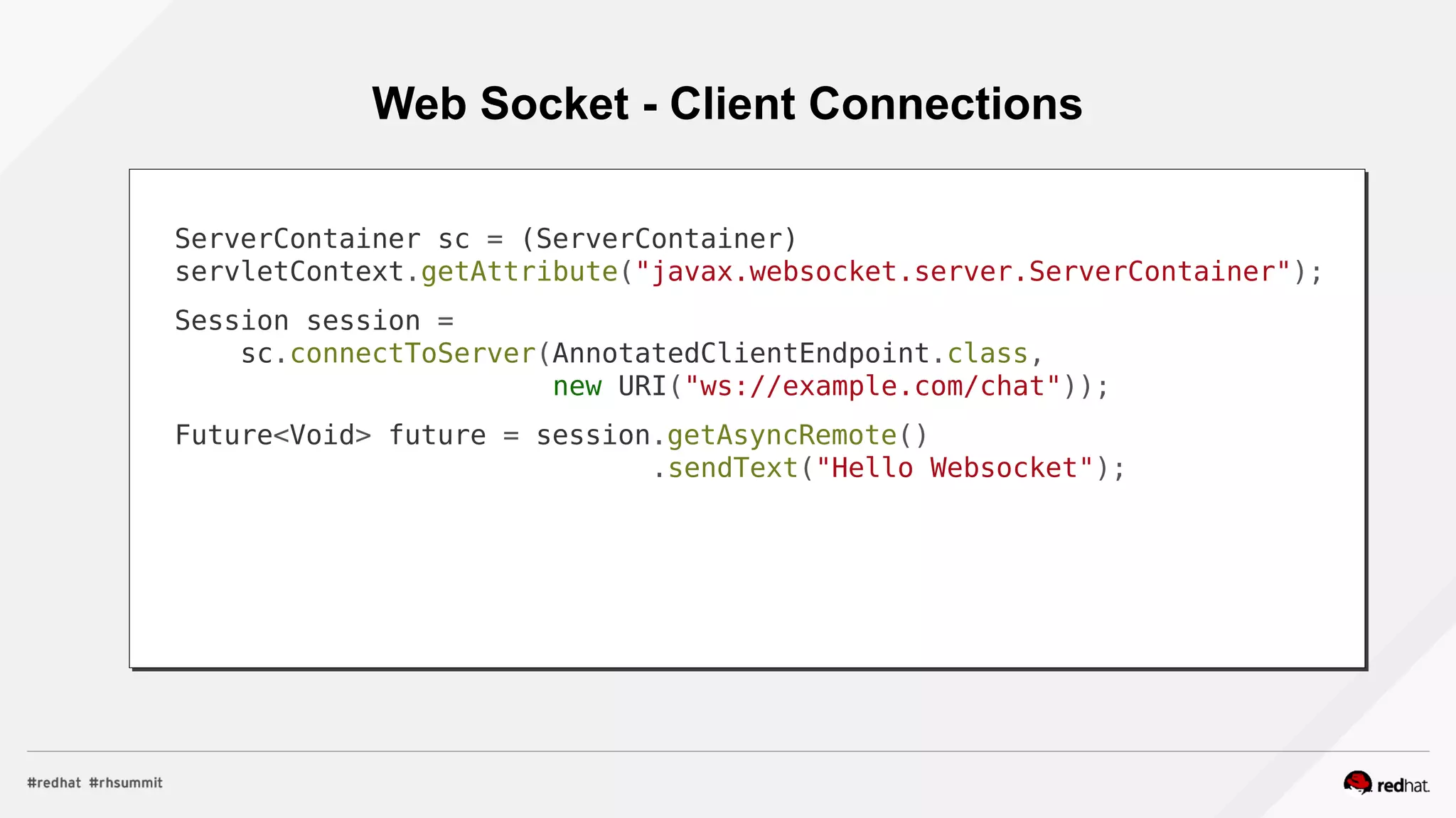 Web Socket - Client Connections
ServerContainer sc = (ServerContainer)
servletContext.getAttribute("javax.websocket.server.ServerContainer");
Session session =
sc.connectToServer(AnnotatedClientEndpoint.class,
new URI("ws://example.com/chat"));
Future<Void> future = session.getAsyncRemote()
.sendText("Hello Websocket");
 