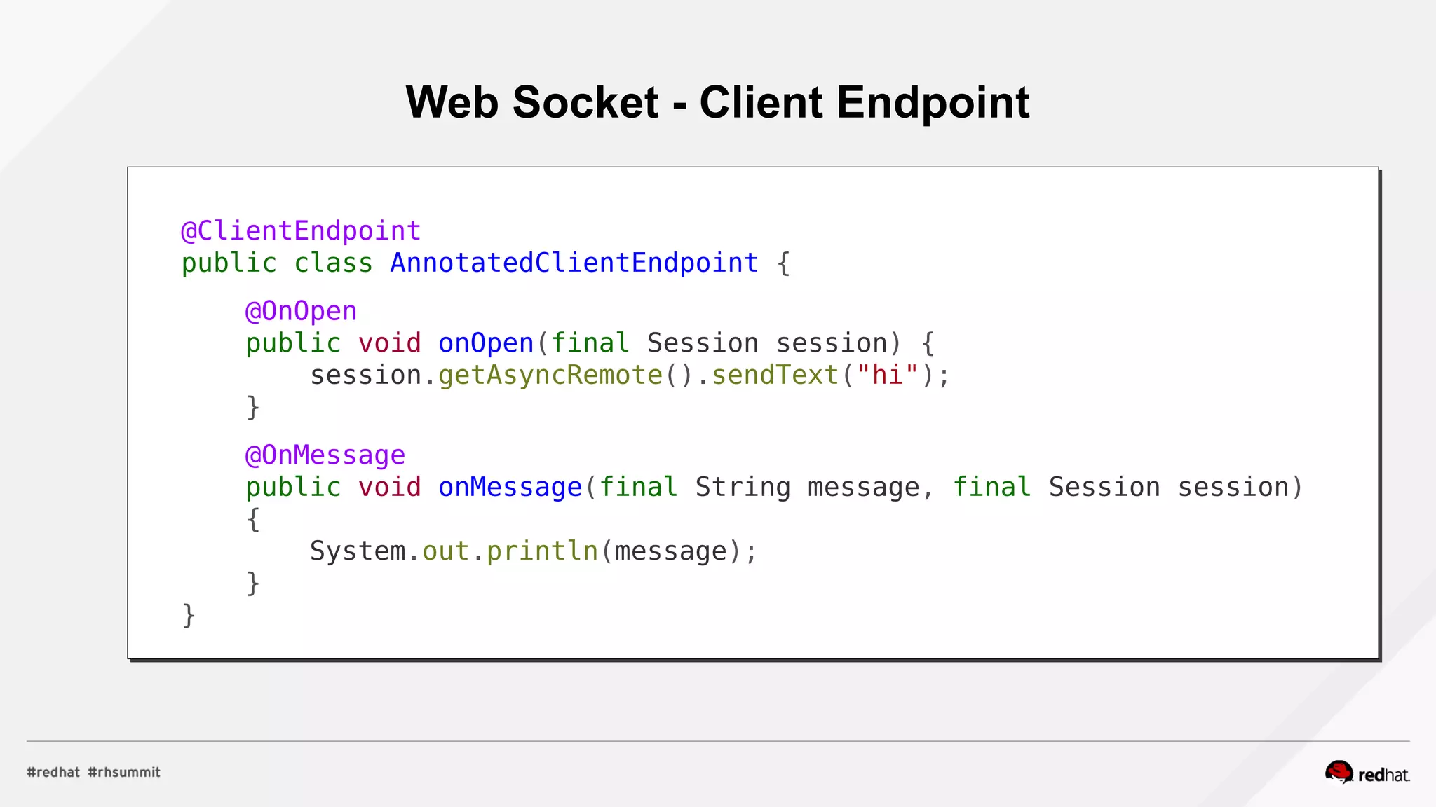 Web Socket - Client Endpoint
@ClientEndpoint
public class AnnotatedClientEndpoint {
@OnOpen
public void onOpen(final Session session) {
session.getAsyncRemote().sendText("hi");
}
@OnMessage
public void onMessage(final String message, final Session session)
{
System.out.println(message);
}
}
 