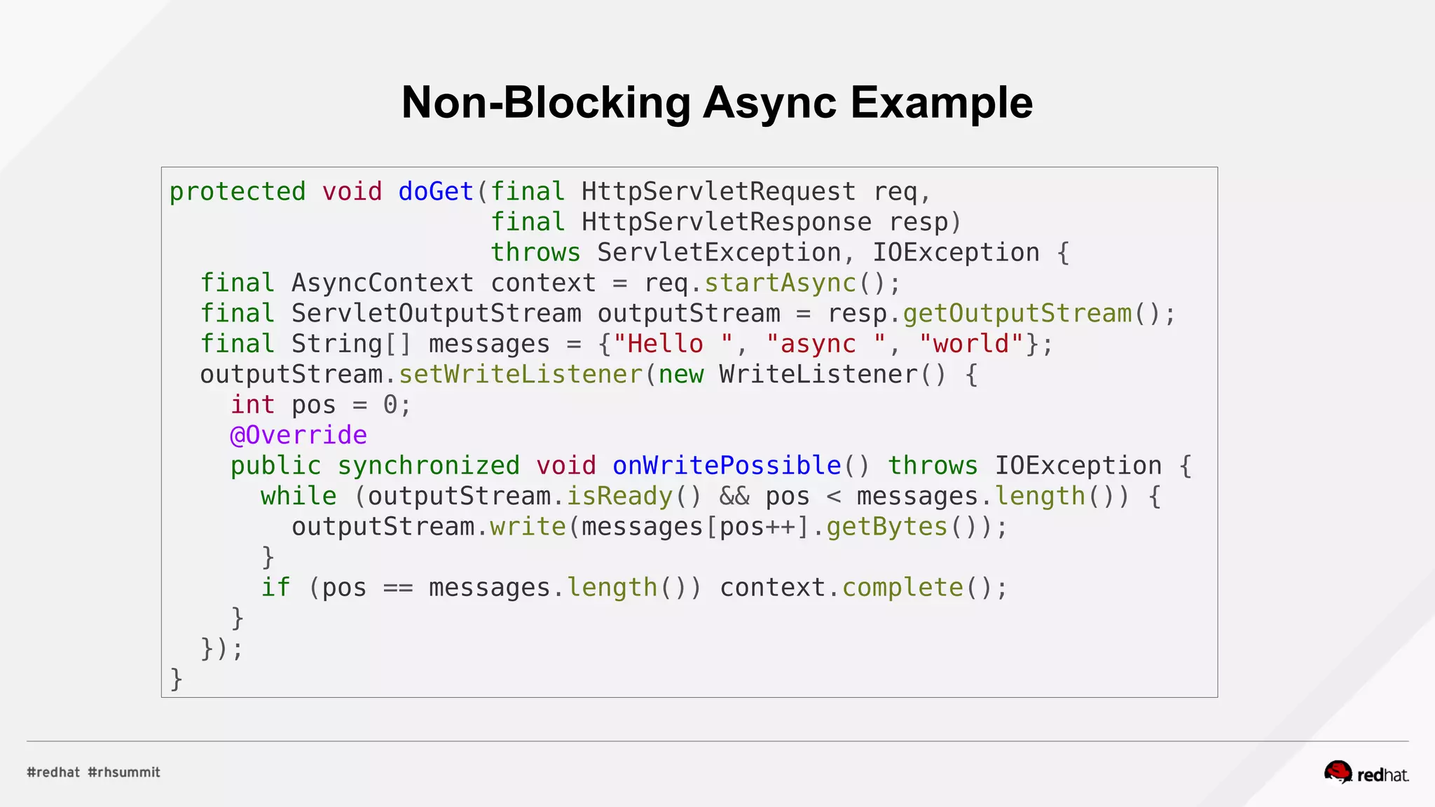 Non-Blocking Async Example
protected void doGet(final HttpServletRequest req,
final HttpServletResponse resp)
throws ServletException, IOException {
final AsyncContext context = req.startAsync();
final ServletOutputStream outputStream = resp.getOutputStream();
final String[] messages = {"Hello ", "async ", "world"};
outputStream.setWriteListener(new WriteListener() {
int pos = 0;
@Override
public synchronized void onWritePossible() throws IOException {
while (outputStream.isReady() && pos < messages.length()) {
outputStream.write(messages[pos++].getBytes());
}
if (pos == messages.length()) context.complete();
}
});
}
 