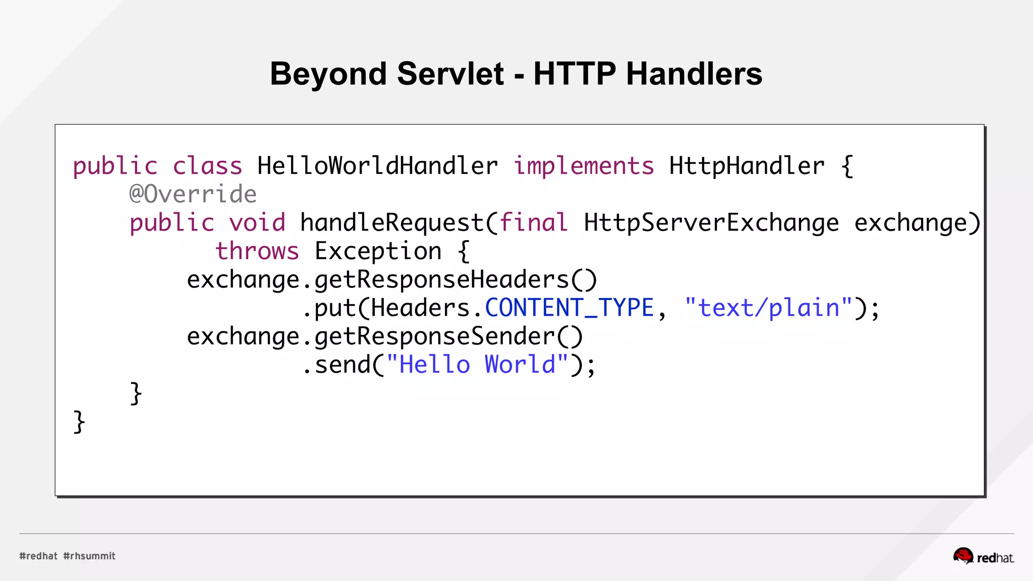 Beyond Servlet - HTTP Handlers
public class HelloWorldHandler implements HttpHandler {
@Override
public void handleRequest(final HttpServerExchange exchange)
throws Exception {
exchange.getResponseHeaders()
.put(Headers.CONTENT_TYPE, "text/plain");
exchange.getResponseSender()
.send("Hello World");
}
}
 