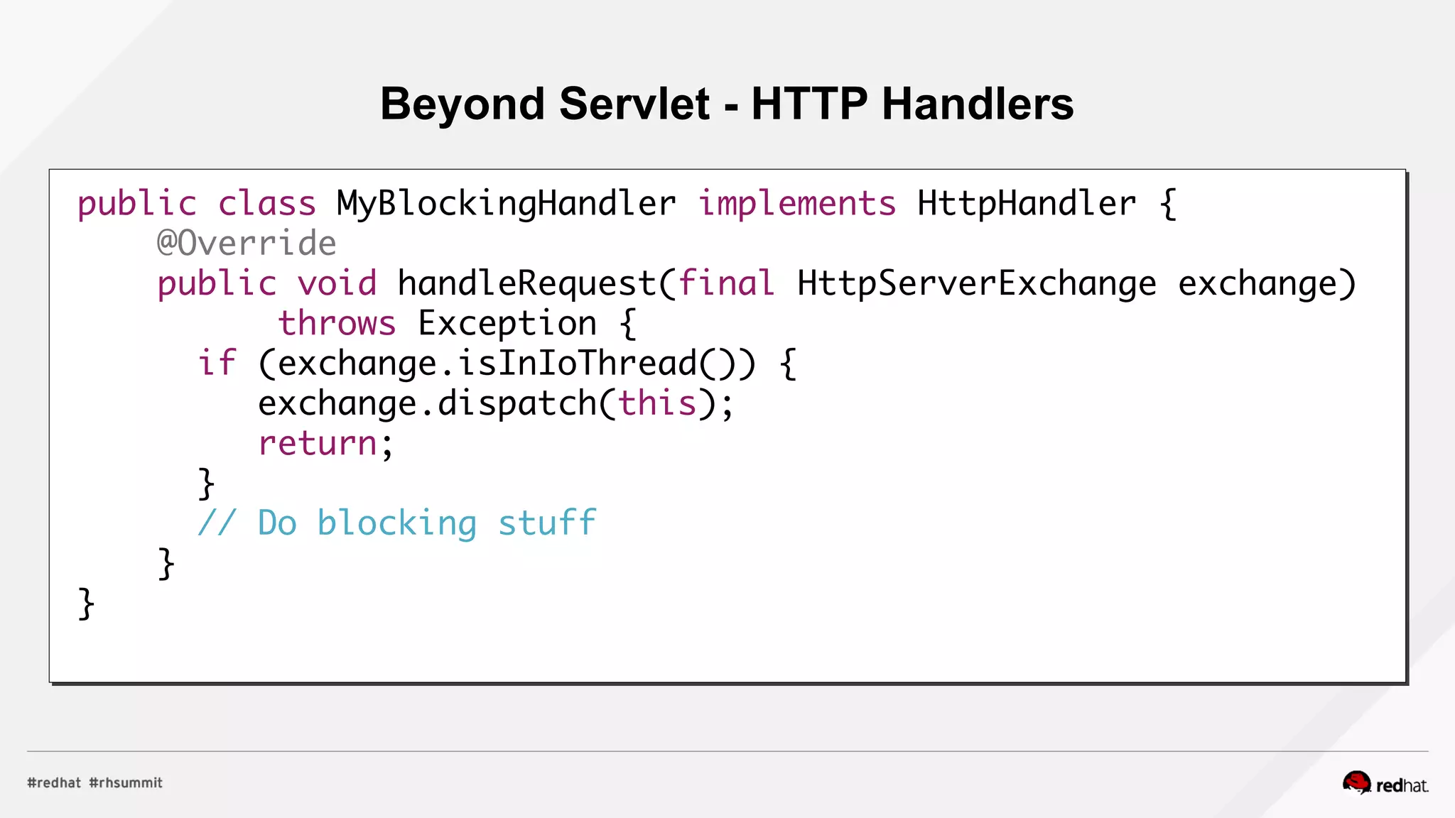 Beyond Servlet - HTTP Handlers
public class MyBlockingHandler implements HttpHandler {
@Override
public void handleRequest(final HttpServerExchange exchange)
throws Exception {
if (exchange.isInIoThread()) {
exchange.dispatch(this);
return;
}
// Do blocking stuff
}
}
 