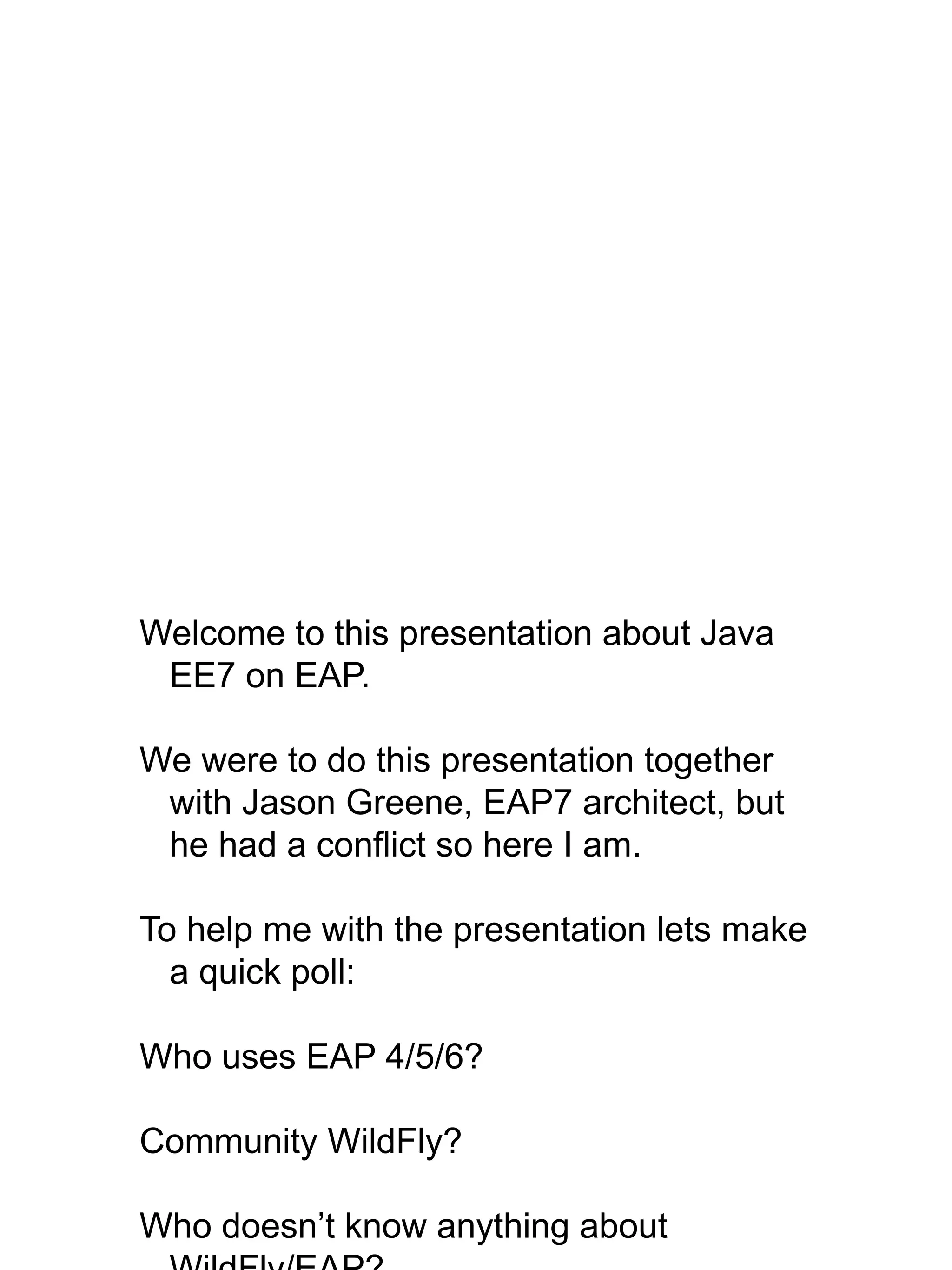 Welcome to this presentation about Java
EE7 on EAP.
We were to do this presentation together
with Jason Greene, EAP7 architect, but
he had a conflict so here I am.
To help me with the presentation lets make
a quick poll:
Who uses EAP 4/5/6?
Community WildFly?
Who doesn’t know anything about
 