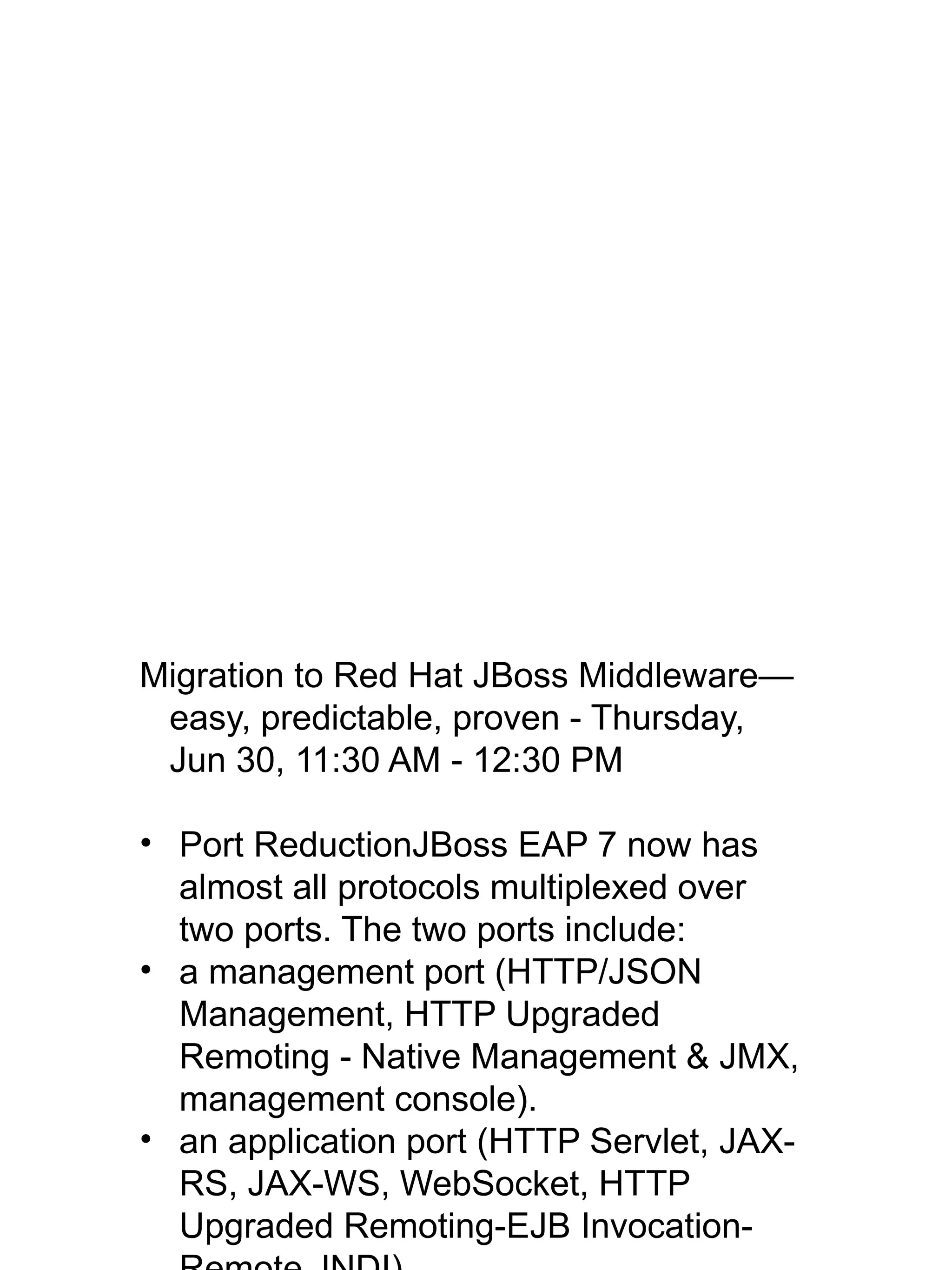 Migration to Red Hat JBoss Middleware—
easy, predictable, proven - Thursday,
Jun 30, 11:30 AM - 12:30 PM
• Port ReductionJBoss EAP 7 now has
almost all protocols multiplexed over
two ports. The two ports include:
• a management port (HTTP/JSON
Management, HTTP Upgraded
Remoting - Native Management & JMX,
management console).
• an application port (HTTP Servlet, JAX-
RS, JAX-WS, WebSocket, HTTP
Upgraded Remoting-EJB Invocation-
 