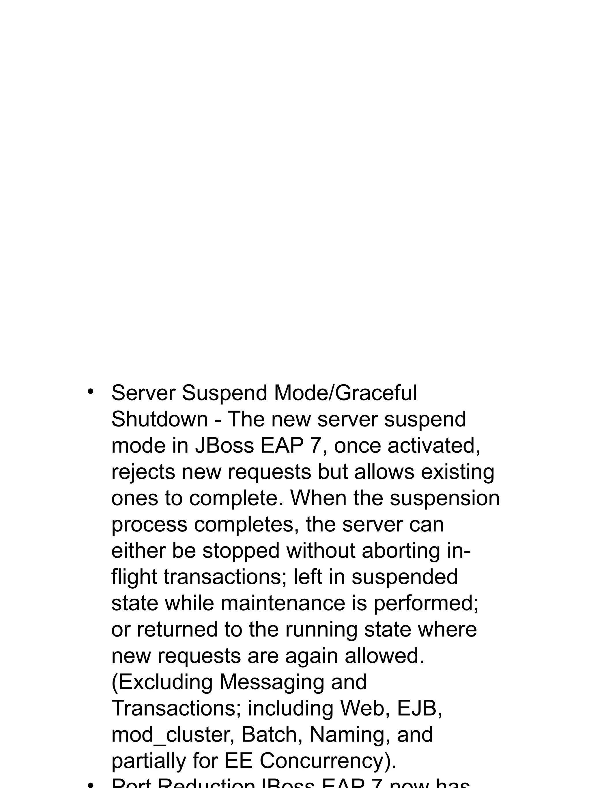 • Server Suspend Mode/Graceful
Shutdown - The new server suspend
mode in JBoss EAP 7, once activated,
rejects new requests but allows existing
ones to complete. When the suspension
process completes, the server can
either be stopped without aborting in-
flight transactions; left in suspended
state while maintenance is performed;
or returned to the running state where
new requests are again allowed.
(Excluding Messaging and
Transactions; including Web, EJB,
mod_cluster, Batch, Naming, and
partially for EE Concurrency).
 