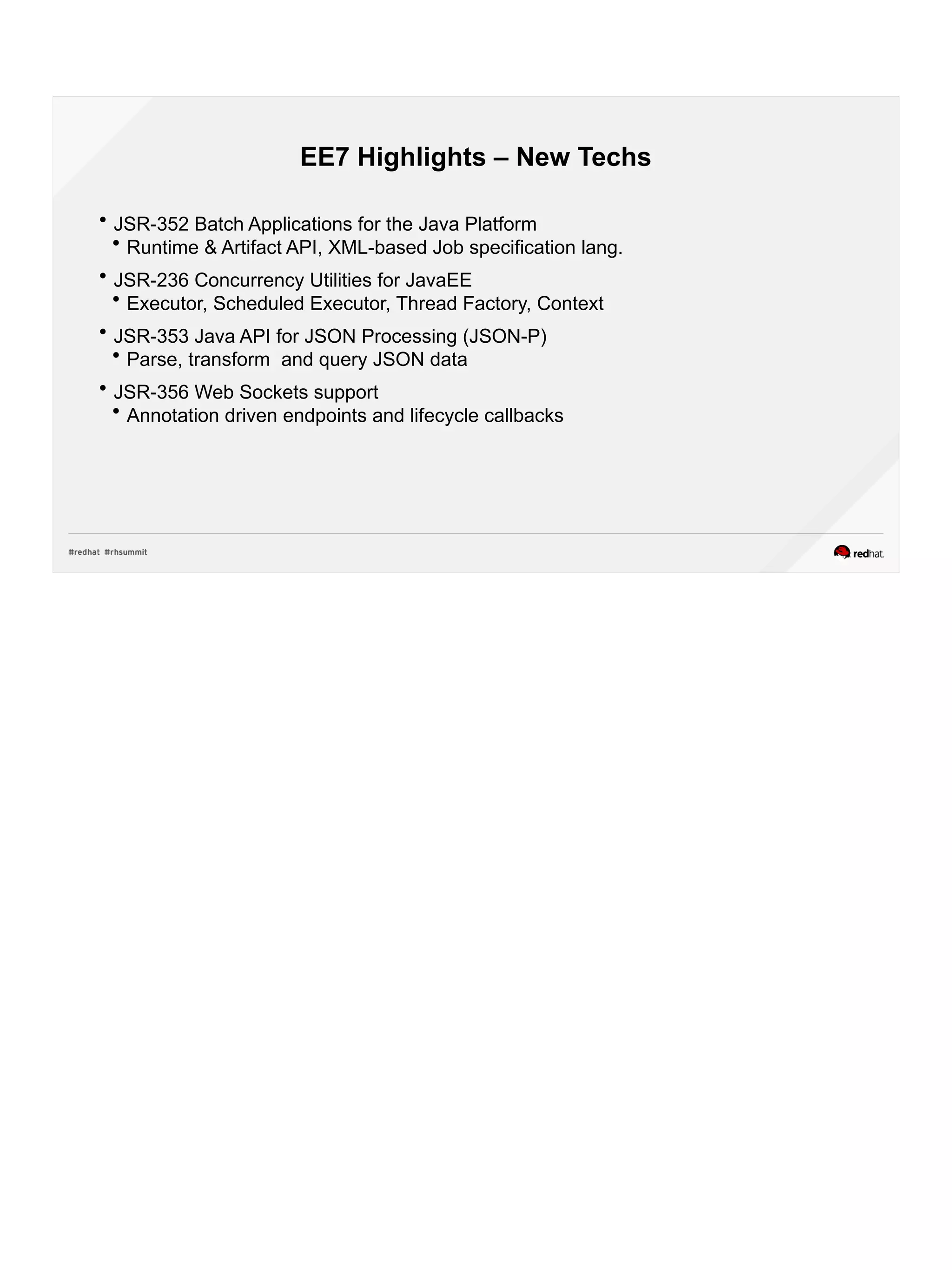 EE7 Highlights – New Techs
 JSR-352 Batch Applications for the Java Platform
 Runtime & Artifact API, XML-based Job specification lang.
 JSR-236 Concurrency Utilities for JavaEE
 Executor, Scheduled Executor, Thread Factory, Context
 JSR-353 Java API for JSON Processing (JSON-P)
 Parse, transform and query JSON data
 JSR-356 Web Sockets support
 Annotation driven endpoints and lifecycle callbacks
 