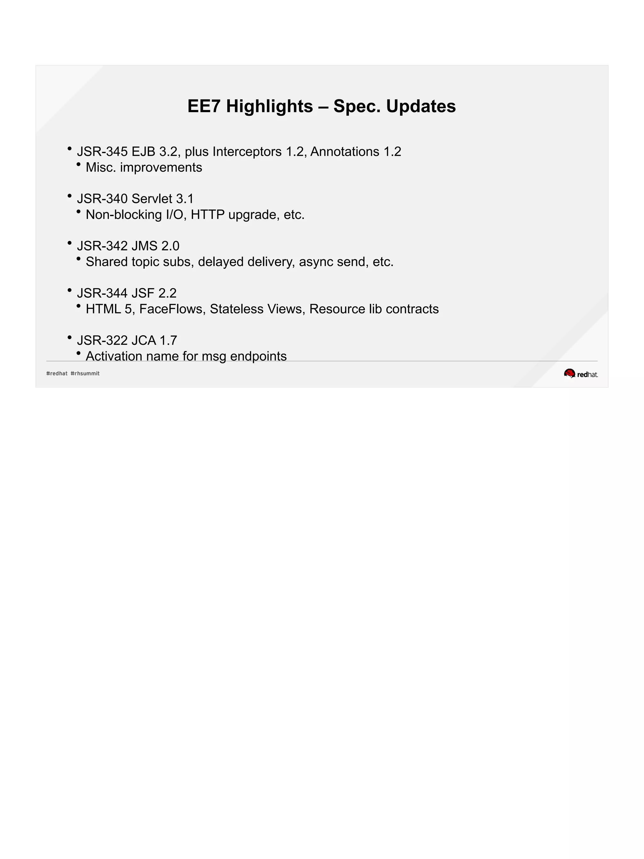 EE7 Highlights – Spec. Updates
 JSR-345 EJB 3.2, plus Interceptors 1.2, Annotations 1.2
 Misc. improvements
 JSR-340 Servlet 3.1
 Non-blocking I/O, HTTP upgrade, etc.
 JSR-342 JMS 2.0
 Shared topic subs, delayed delivery, async send, etc.
 JSR-344 JSF 2.2
 HTML 5, FaceFlows, Stateless Views, Resource lib contracts
 JSR-322 JCA 1.7
 Activation name for msg endpoints
 
