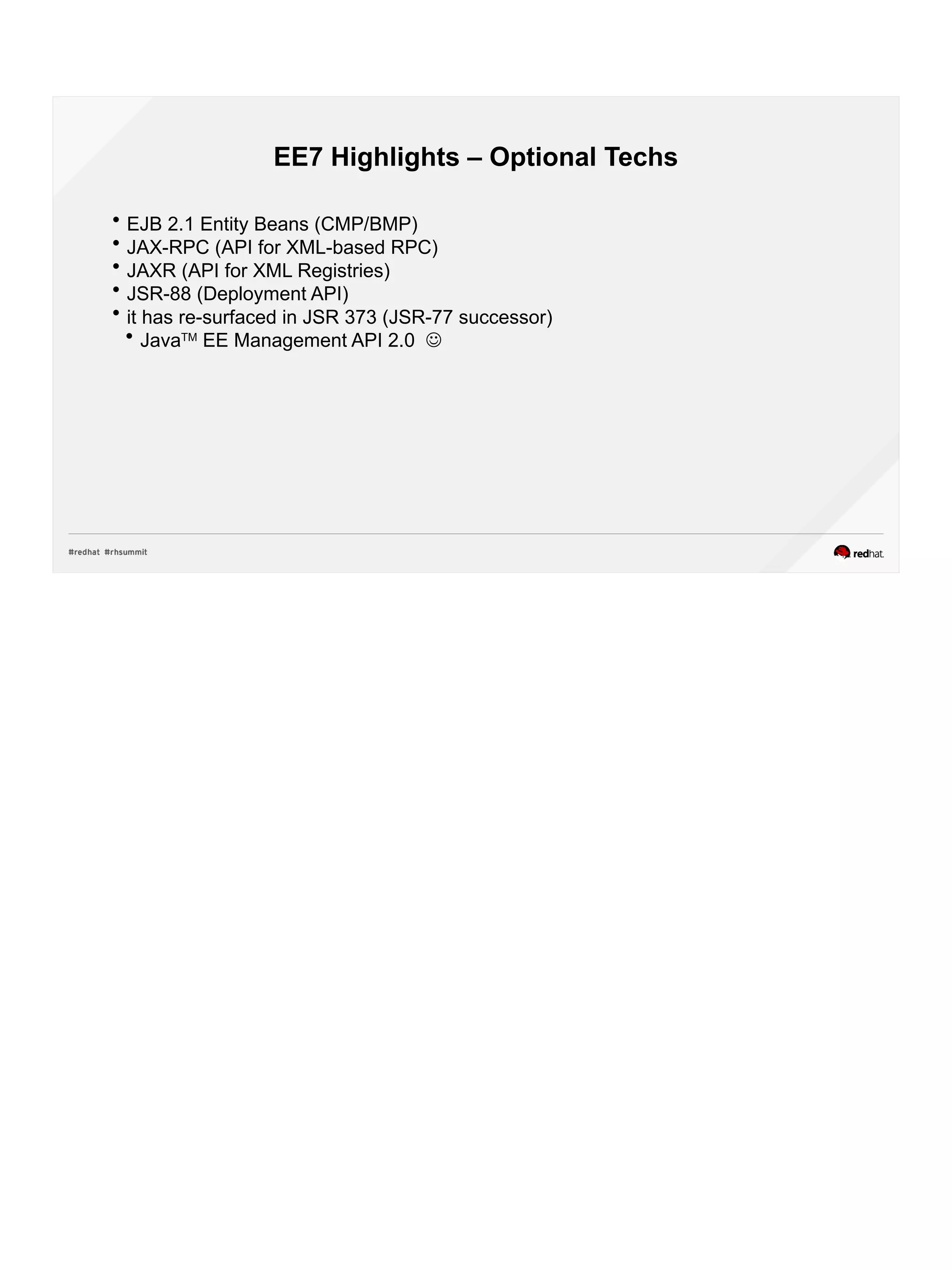 EE7 Highlights – Optional Techs
 EJB 2.1 Entity Beans (CMP/BMP)
 JAX-RPC (API for XML-based RPC)
 JAXR (API for XML Registries)
 JSR-88 (Deployment API)
 it has re-surfaced in JSR 373 (JSR-77 successor)
 JavaTM
EE Management API 2.0 
 