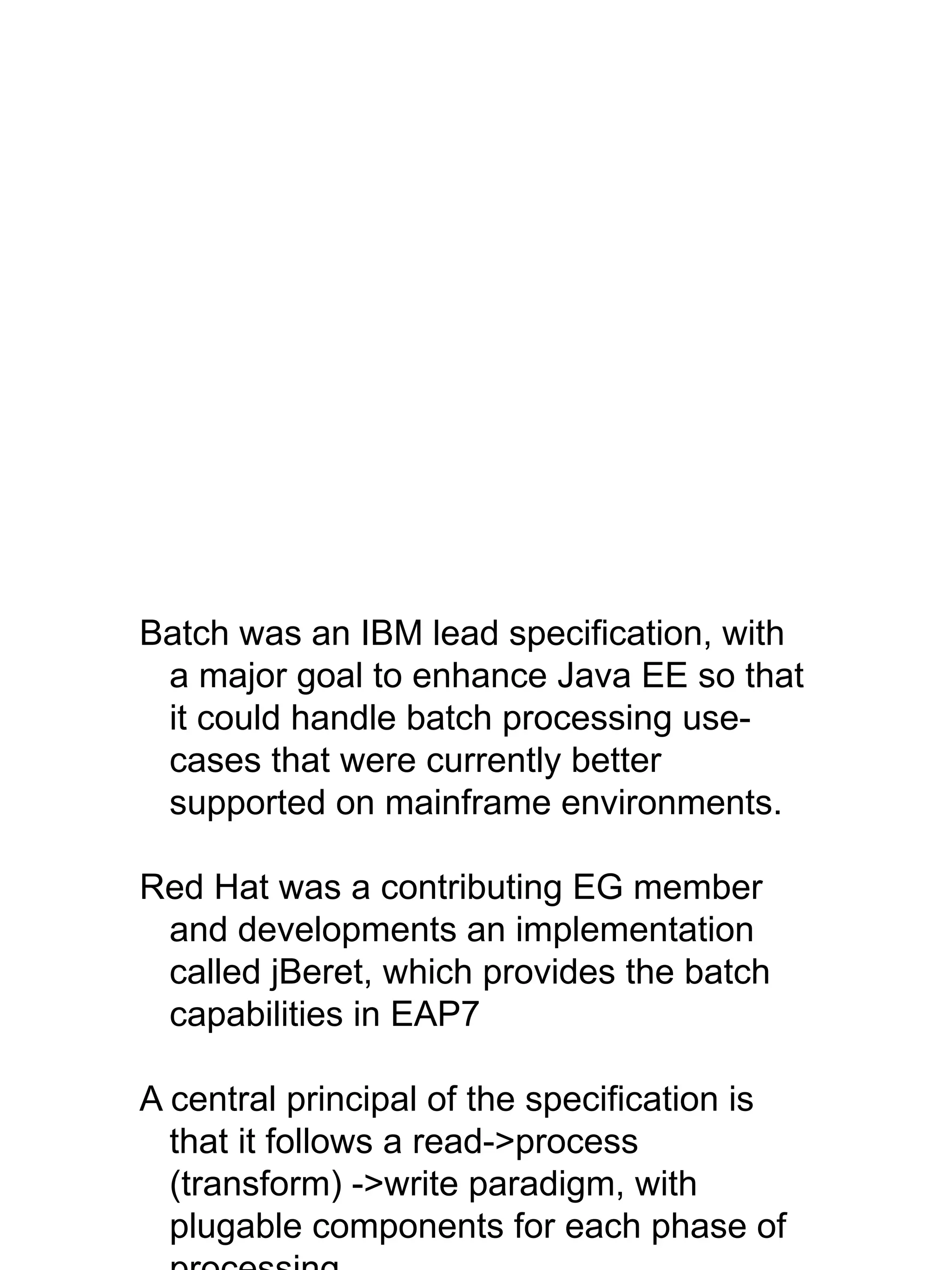 Batch was an IBM lead specification, with
a major goal to enhance Java EE so that
it could handle batch processing use-
cases that were currently better
supported on mainframe environments.
Red Hat was a contributing EG member
and developments an implementation
called jBeret, which provides the batch
capabilities in EAP7
A central principal of the specification is
that it follows a read->process
(transform) ->write paradigm, with
plugable components for each phase of
 