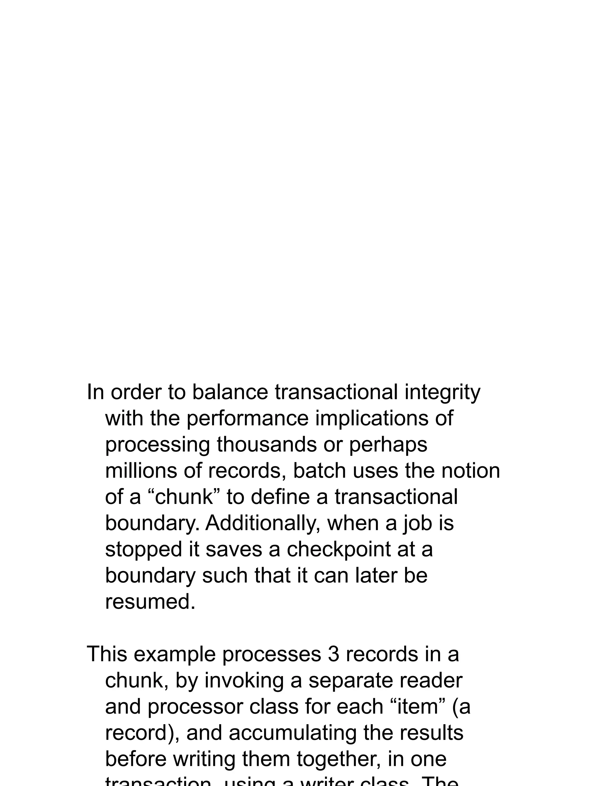 In order to balance transactional integrity
with the performance implications of
processing thousands or perhaps
millions of records, batch uses the notion
of a “chunk” to define a transactional
boundary. Additionally, when a job is
stopped it saves a checkpoint at a
boundary such that it can later be
resumed.
This example processes 3 records in a
chunk, by invoking a separate reader
and processor class for each “item” (a
record), and accumulating the results
before writing them together, in one
 