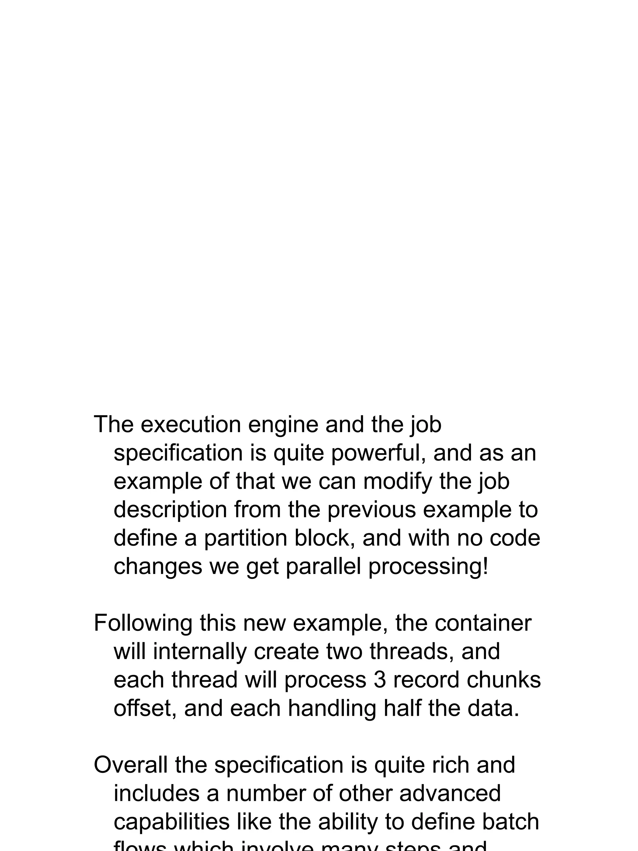 The execution engine and the job
specification is quite powerful, and as an
example of that we can modify the job
description from the previous example to
define a partition block, and with no code
changes we get parallel processing!
Following this new example, the container
will internally create two threads, and
each thread will process 3 record chunks
offset, and each handling half the data.
Overall the specification is quite rich and
includes a number of other advanced
capabilities like the ability to define batch
 