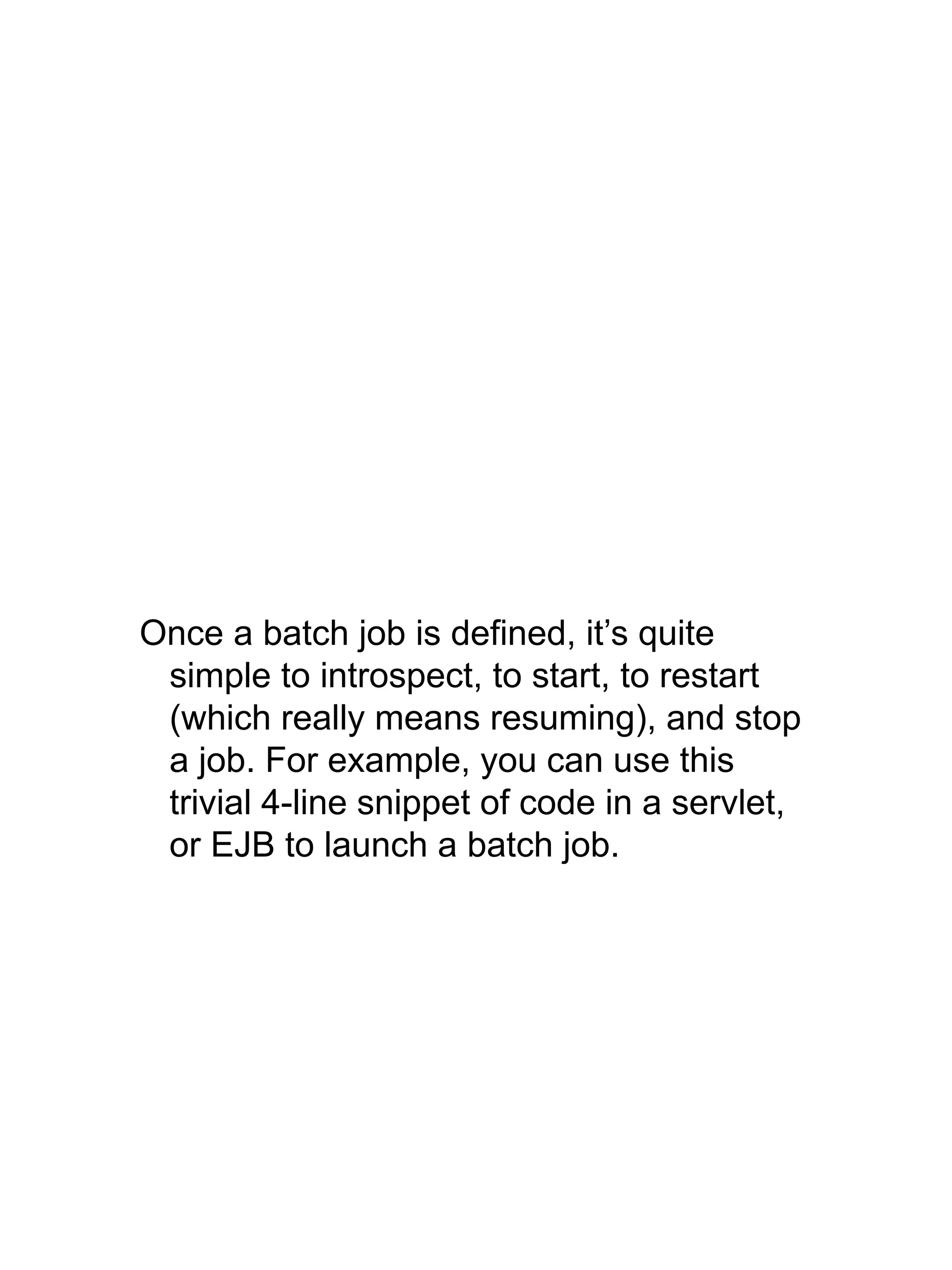 Once a batch job is defined, it’s quite
simple to introspect, to start, to restart
(which really means resuming), and stop
a job. For example, you can use this
trivial 4-line snippet of code in a servlet,
or EJB to launch a batch job.
 