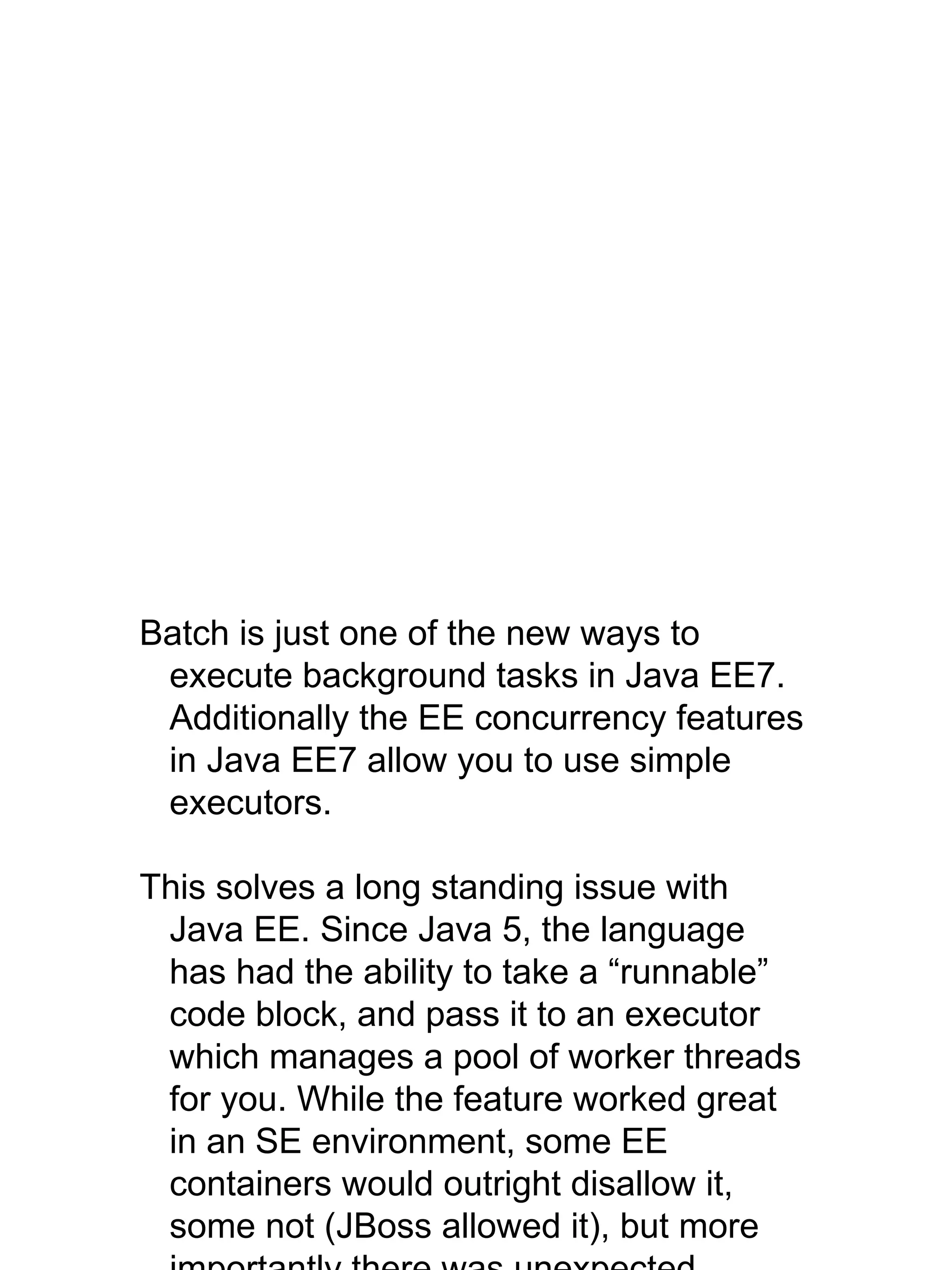 Batch is just one of the new ways to
execute background tasks in Java EE7.
Additionally the EE concurrency features
in Java EE7 allow you to use simple
executors.
This solves a long standing issue with
Java EE. Since Java 5, the language
has had the ability to take a “runnable”
code block, and pass it to an executor
which manages a pool of worker threads
for you. While the feature worked great
in an SE environment, some EE
containers would outright disallow it,
some not (JBoss allowed it), but more
 