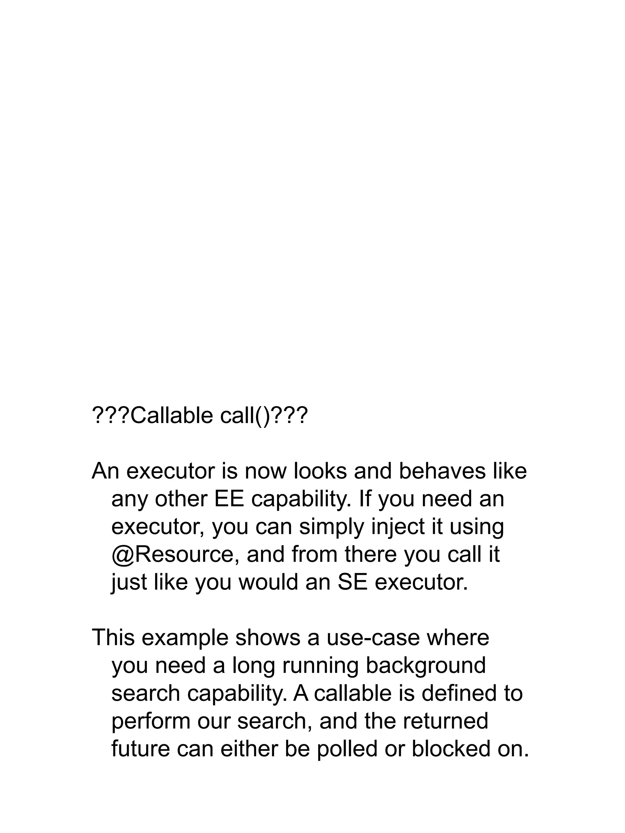 ???Callable call()???
An executor is now looks and behaves like
any other EE capability. If you need an
executor, you can simply inject it using
@Resource, and from there you call it
just like you would an SE executor.
This example shows a use-case where
you need a long running background
search capability. A callable is defined to
perform our search, and the returned
future can either be polled or blocked on.
 
