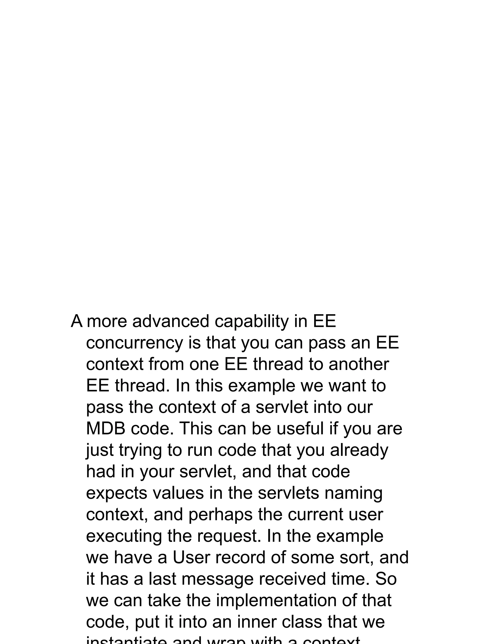 A more advanced capability in EE
concurrency is that you can pass an EE
context from one EE thread to another
EE thread. In this example we want to
pass the context of a servlet into our
MDB code. This can be useful if you are
just trying to run code that you already
had in your servlet, and that code
expects values in the servlets naming
context, and perhaps the current user
executing the request. In the example
we have a User record of some sort, and
it has a last message received time. So
we can take the implementation of that
code, put it into an inner class that we
 