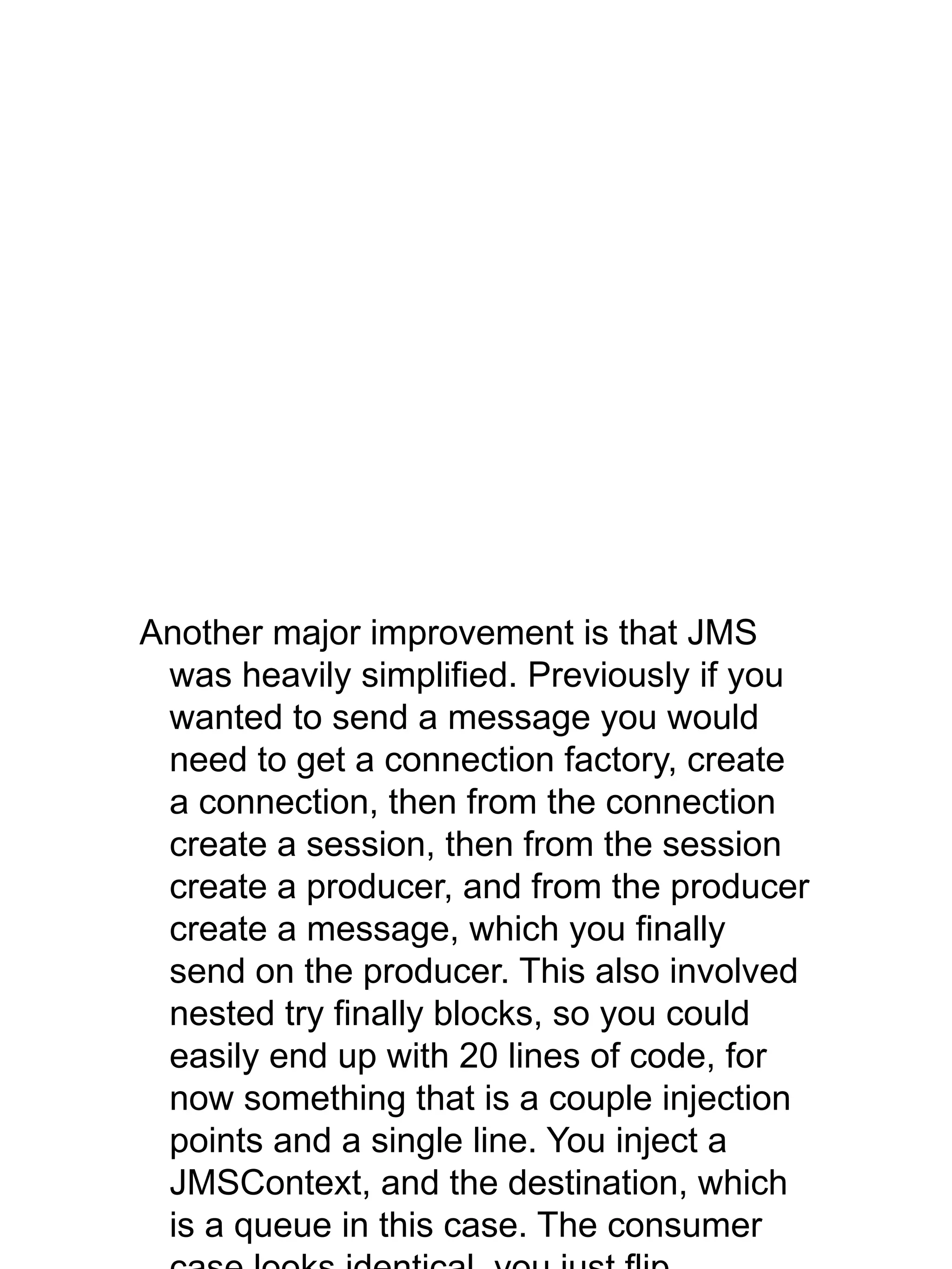 Another major improvement is that JMS
was heavily simplified. Previously if you
wanted to send a message you would
need to get a connection factory, create
a connection, then from the connection
create a session, then from the session
create a producer, and from the producer
create a message, which you finally
send on the producer. This also involved
nested try finally blocks, so you could
easily end up with 20 lines of code, for
now something that is a couple injection
points and a single line. You inject a
JMSContext, and the destination, which
is a queue in this case. The consumer
 