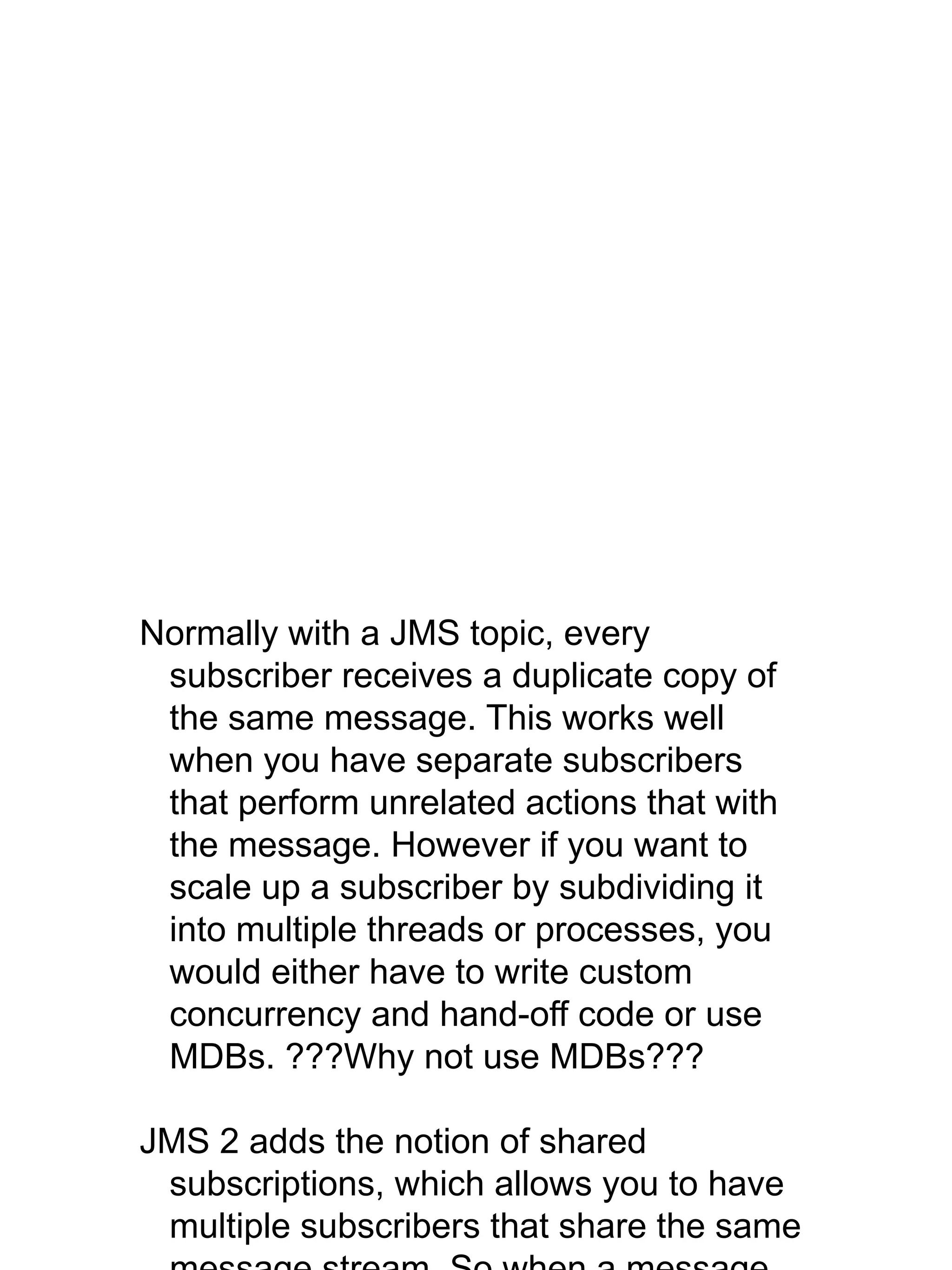 Normally with a JMS topic, every
subscriber receives a duplicate copy of
the same message. This works well
when you have separate subscribers
that perform unrelated actions that with
the message. However if you want to
scale up a subscriber by subdividing it
into multiple threads or processes, you
would either have to write custom
concurrency and hand-off code or use
MDBs. ???Why not use MDBs???
JMS 2 adds the notion of shared
subscriptions, which allows you to have
multiple subscribers that share the same
 